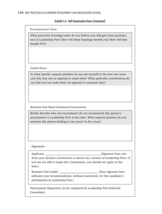 144 BEST PRACTICES IN LEADERSHIP DEVELOPMENT AND ORGANIZATION CHANGE

                              Exhibit 5.4. Self-Nomination Form (Continued)

         Developmental Value

          What particular learnings/value do you believe you will gain from participa-
          tion in Leadership First? How will these learnings beneﬁt you? How will they
          beneﬁt FCG?




          Career Focus

          In what speciﬁc capacity/position do you see yourself in the next two years
          and why that one as opposed to some other? What particular contributions do
          you feel you can make there (as opposed to someone else)?




          Business Unit Head Comments/Concurrence

          Brieﬂy describe why you recommend (do not recommend) this person’s
          participation in Leadership First at this time. What capacity/position do you
          envision this person holding in two years? In ﬁve years?




           Signatures

           Applicant _______________________________________(Signature here con-
           ﬁrms your absolute commitment to attend ALL sessions of Leadership First—if
           you are not able to make this commitment, you should not apply at this
           time.)
           Business Unit Leader ___________________________ (Your signature here
           indicates your recommendation, without reservation, for this candidate’s
           participation in Leadership First.)

          Participation Disposition (to be completed by Leadership First Selection
          Committee)
 