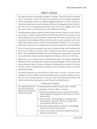 FIRST CONSULTING GROUP   147

                                Exhibit 5.5. (Continued)
Your peers perceive your greatest strength is “Courage” (rated 4.0) and your weakest
area is “Team play” (rated 2.0), while your superiors see your greatest strength as
“Client relationships” (rated 3.5) and your biggest weaknesses as “Sensei” (rated 2.0).
These data imply that you may be doing a better job of managing upward and later-
ally than you are in managing downward to your staff. It also suggests that “Team
play” and “Sensei” are critical areas for your reﬂection and focus.
Developmental feedback comments indicate three primary things you may want to
start doing: (1) better communication with FCG team and client, (2) invest in your
relationship with your team members; spend time with them, nurture them, and
help them work through problems so they can learn; assess and give them mean-
ingful and constructive but sensitive and empathetic feedback, and (3) work to
make sure the big picture is solidly and consistently presented in our deliverables.
There are many behaviors people want you to continue doing, which indicates that
much of your effort and activity is seen as being of value and as a positive contri-
bution. Your thoughtful leadership and calm demeanor are appreciated, along with
your enthusiastic attitude and encouragement of others to think out of the box.
People want you to improve your communication skills—(1) improve inﬂuencing
skills with clients and internally so people can take advantage of the innovative and
creative ideas you have, (2) ensure consistent communication so projects don’t stray
off track, and (3) communicate any billing (or other) problems early on with the
appropriate people.
You should compare your own priorities in the START, CONTINUE, and STOP DOING
categories with the feedback recommendations from your assessor group to ensure
that you have incorporated their input into your developmental planning, and
record your priorities and goals on your Personal Learning Contract.
                               Developmental Feedback
For improved effective-       Accept healthy conﬂict as exactly that—healthy
ness, this individual         Recognize that I can affect a situation
should START doing the
                              Be more accepting of my role and level of expertise
following 3 things:
                              while using this recognition to build and/or uncover
                              opportunities
                              Be more direct and forthright in communications
                              with superiors, especially when it is tough (don’t
                              avoid calling it like you see it)
                              Find more opportunities to spread your knowledge.
                              Create the next generation of you
                              Think in the context of the ﬁrm instead of just your
                              business unit or group

                                                                             (Continued)
 
