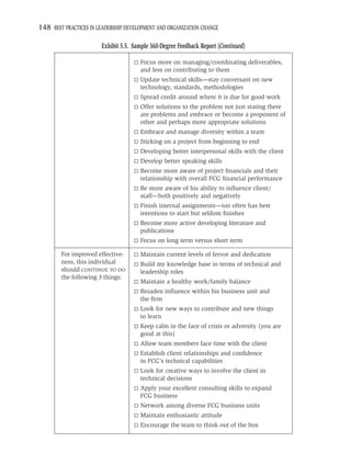 148 BEST PRACTICES IN LEADERSHIP DEVELOPMENT AND ORGANIZATION CHANGE

                       Exhibit 5.5. Sample 360-Degree Feedback Report (Continued)

                                      Focus more on managing/coordinating deliverables,
                                      and less on contributing to them
                                      Update technical skills—stay conversant on new
                                      technology, standards, methodologies
                                      Spread credit around where it is due for good work
                                      Offer solutions to the problem not just stating there
                                      are problems and embrace or become a proponent of
                                      other and perhaps more appropriate solutions
                                      Embrace and manage diversity within a team
                                      Sticking on a project from beginning to end
                                      Developing better interpersonal skills with the client
                                      Develop better speaking skills
                                      Become more aware of project ﬁnancials and their
                                      relationship with overall FCG ﬁnancial performance
                                      Be more aware of his ability to inﬂuence client/
                                      staff—both positively and negatively
                                      Finish internal assignments—too often has best
                                      intentions to start but seldom ﬁnishes
                                      Become more active developing literature and
                                      publications
                                      Focus on long term versus short term

        For improved effective-       Maintain current levels of fervor and dedication
        ness, this individual         Build my knowledge base in terms of technical and
        should CONTINUE TO DO         leadership roles
        the following 3 things:
                                      Maintain a healthy work/family balance
                                      Broaden inﬂuence within his business unit and
                                      the ﬁrm
                                      Look for new ways to contribute and new things
                                      to learn
                                      Keep calm in the face of crisis or adversity (you are
                                      good at this)
                                      Allow team members face time with the client
                                      Establish client relationships and conﬁdence
                                      in FCG’s technical capabilities
                                      Look for creative ways to involve the client in
                                      technical decisions
                                      Apply your excellent consulting skills to expand
                                      FCG business
                                      Network among diverse FCG business units
                                      Maintain enthusiastic attitude
                                      Encourage the team to think out of the box
 