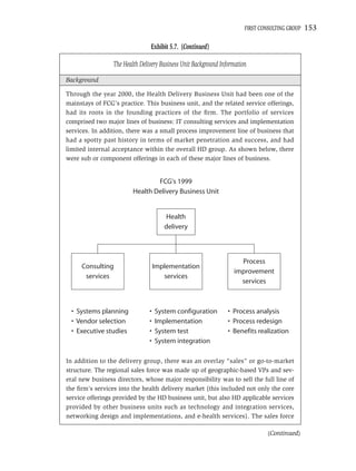 FIRST CONSULTING GROUP   153

                                Exhibit 5.7. (Continued)

                 The Health Delivery Business Unit Background Information

Background

Through the year 2000, the Health Delivery Business Unit had been one of the
mainstays of FCG’s practice. This business unit, and the related service offerings,
had its roots in the founding practices of the ﬁrm. The portfolio of services
comprised two major lines of business: IT consulting services and implementation
services. In addition, there was a small process improvement line of business that
had a spotty past history in terms of market penetration and success, and had
limited internal acceptance within the overall HD group. As shown below, there
were sub or component offerings in each of these major lines of business.


                                 FCG's 1999
                         Health Delivery Business Unit


                                        Health
                                       delivery



                                                                     Process
     Consulting                     Implementation
                                                                   improvement
      services                         services
                                                                     services



  • Systems planning            •   System configuration         • Process analysis
  • Vendor selection            •   Implementation               • Process redesign
  • Executive studies           •   System test                  • Benefits realization
                                •   System integration

In addition to the delivery group, there was an overlay “sales” or go-to-market
structure. The regional sales force was made up of geographic-based VPs and sev-
eral new business directors, whose major responsibility was to sell the full line of
the ﬁrm’s services into the health delivery market (this included not only the core
service offerings provided by the HD business unit, but also HD applicable services
provided by other business units such as technology and integration services,
networking design and implementations, and e-health services). The sales force

                                                                                 (Continued)
 