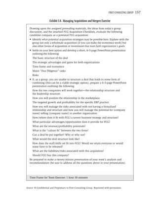 FIRST CONSULTING GROUP   157

                      Exhibit 5.8. Managing Acquisitions and Mergers Exercise

   Drawing upon the assigned prereading materials, the ideas from today’s group
   discussion, and the attached FCG Acquisition Checklists, evaluate the following
   candidate company as a potential FCG acquisition:
   • Identify what potential acquisition strategies may be possible here. Explore with the
     group not only a wholesale acquisition (if you can make the economics work) but
     also other forms of acquisition or investment that meet both organization’s goals.
   • Settle on your best option and develop a short, 4–5-page PowerPoint presentation
     outlining the following:
     The basic structure of the deal
     The strategic advantages and gains for both organizations
     Time frame and economics
     Major “Due Diligence” tasks
     Risks
   • If, as a group, you are unable to structure a deal that leads to some form of
     combining (this can be a viable strategic option), prepare a 4–5-page PowerPoint
     presentation outlining the following:
     How the two companies will work together—the relationship structure and
     the leadership structure.
     How you will position the relationship in the marketplace.
     The targeted growth and proﬁtability for the speciﬁc ERP practice.
     How you will manage the risks associated with not having a formalized
     relationship and structure and how you will manage the potential for (company
     name) selling (company name) to another organization.
     How/where does it ﬁt with FCG’s current business strategy and structure?
     What particular advantages/opportunities does it provide for FCG?
     What are the revenue/proﬁtability potentials?
     What is the “culture ﬁt” between the two ﬁrms?
     Can a deal be put together? Why or why not?
     What would the deal structure look like?
     How does the staff/skills set ﬁt into FCG? Would we retain everyone or would
     some have to be released?
     What are the liabilities/risks associated with this acquisition?
     Should FCG buy this company?
   Be prepared to make a twenty-minute presentation of your team’s analysis and
   recommendation (be sure to address all the questions above in your presentation).




   Time Frame for Team Exercise: 1 hour 30 minutes


Source: © Conﬁdential and Proprietary to First Consulting Group. Reprinted with permission.
 