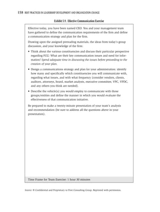 158 BEST PRACTICES IN LEADERSHIP DEVELOPMENT AND ORGANIZATION CHANGE

                                Exhibit 5.9. Effective Communication Exercise

        Effective today, you have been named CEO. You and your management team
        have gathered to deﬁne the communication requirements of the ﬁrm and deﬁne
        a communication strategy and plan for the ﬁrm.
        Drawing upon the assigned prereading materials, the ideas from today’s group
        discussion, and your knowledge of the ﬁrm:
        • Think about the various constituencies and discuss their particular perspective
          regarding FCG: What are their key communication issues and need for infor-
          mation? Spend adequate time in discussing the issues before proceeding to the
          creation of your plan.
        • Design a communications strategy and plan for your administration: identify
          how many and speciﬁcally which constituencies you will communicate with,
          regarding what issues, and with what frequency (consider vendors, clients,
          auditors, attorneys, board, market analysts, executive committee, VPC, VPDC,
          and any others you think are needed).
        • Describe the vehicle(s) you would employ to communicate with those
          groups/entities and deﬁne the manner in which you would evaluate the
          effectiveness of that communication initiative.

        Be prepared to make a twenty-minute presentation of your team’s analysis
        and recommendation (be sure to address all the questions above in your
        presentation).




        Time Frame for Team Exercise: 1 hour 30 minutes


     Source: © Conﬁdential and Proprietary to First Consulting Group. Reprinted with permission.
 