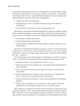 xviii INTRODUCTION


      stressed the following objectives in its change effort to promote better under-
      standing and agreement on its structure, strategy, and culture: “Great Media,
      Great People, Great Service.” Lockheed Martin designed its cultural change man-
      agement program around its three core competencies:
         • Candid and open communication
         • Taking personal action to unblock obstacles that prevent effective
           performance
         • Acting when the need exists rather than ignoring issues
         McDonalds’s leadership development program for regional managers enabled
      newly promoted managers to meet expectations while furthering the organiza-
      tion’s mission and strategic objectives by building the following competencies:
         • Developing a strategic perspective
         • Maximizing business performance
         • Gaining skills in insightful reasoning, problem solving, innovation, and
           mental agility
         Motorola’s leadership development program centered around leadership
      competencies and behaviors that promoted customer focus and superior
      performance—envision, energize, edge, and execute—which were later dubbed
      the “4e’s Always 1.”
         First Consulting Group (FCG) began by exhibiting one of FCG’s primary
      values: “Firm First.” It detailed objectives directing that leadership should
         • Eliminate barriers to the achievement of FCG’s vision
         • Build succession plans; identify, train, and support future generations of
           FCG leadership
         • Create an environment that causes leaders to interact and depend on
           one another
         • Instill Leadership First’s program values until they are as ingrained in
           FCG’s culture as its universal personal characteristics.
         • Be truly substantive rather than a “touchy-feely philosophical/conceptual”
           program
         • Ensure that the initiative is not a short-term “fad” remedy for current
           problems but something to be kept alive for a multiyear period
        MIT’s program is designed around the goal of creating an organization that
      constructs, operates, serves, and maintains physical space in ways that enhance
      MIT’s mission to advance knowledge and educate students in science, technol-
      ogy, and other areas of scholarship. The program at Corning addressed the need
 