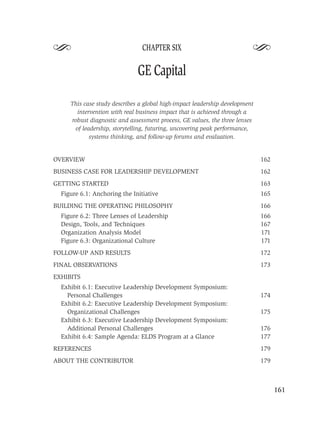 S                               CHAPTER SIX
                                                                         S
                              GE Capital

     This case study describes a global high-impact leadership development
       intervention with real business impact that is achieved through a
     robust diagnostic and assessment process, GE values, the three lenses
      of leadership, storytelling, futuring, uncovering peak performance,
            systems thinking, and follow-up forums and evaluation.


OVERVIEW                                                                     162
BUSINESS CASE FOR LEADERSHIP DEVELOPMENT                                     162
GETTING STARTED                                                              163
  Figure 6.1: Anchoring the Initiative                                       165
BUILDING THE OPERATING PHILOSOPHY                                            166
  Figure 6.2: Three Lenses of Leadership                                     166
  Design, Tools, and Techniques                                              167
  Organization Analysis Model                                                171
  Figure 6.3: Organizational Culture                                         171
FOLLOW-UP AND RESULTS                                                        172
FINAL OBSERVATIONS                                                           173
EXHIBITS
  Exhibit 6.1: Executive Leadership Development Symposium:
    Personal Challenges                                                      174
  Exhibit 6.2: Executive Leadership Development Symposium:
    Organizational Challenges                                                175
  Exhibit 6.3: Executive Leadership Development Symposium:
    Additional Personal Challenges                                           176
  Exhibit 6.4: Sample Agenda: ELDS Program at a Glance                       177
REFERENCES                                                                   179
ABOUT THE CONTRIBUTOR                                                        179



                                                                                   161
 