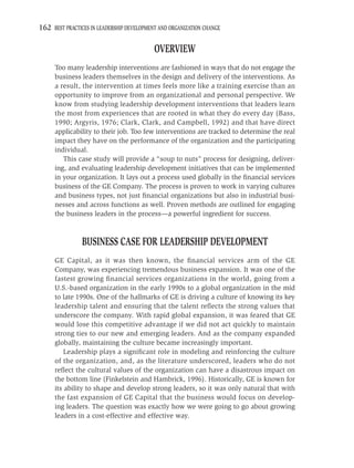 162 BEST PRACTICES IN LEADERSHIP DEVELOPMENT AND ORGANIZATION CHANGE

                                           OVERVIEW
     Too many leadership interventions are fashioned in ways that do not engage the
     business leaders themselves in the design and delivery of the interventions. As
     a result, the intervention at times feels more like a training exercise than an
     opportunity to improve from an organizational and personal perspective. We
     know from studying leadership development interventions that leaders learn
     the most from experiences that are rooted in what they do every day (Bass,
     1990; Argyris, 1976; Clark, Clark, and Campbell, 1992) and that have direct
     applicability to their job. Too few interventions are tracked to determine the real
     impact they have on the performance of the organization and the participating
     individual.
        This case study will provide a “soup to nuts” process for designing, deliver-
     ing, and evaluating leadership development initiatives that can be implemented
     in your organization. It lays out a process used globally in the ﬁnancial services
     business of the GE Company. The process is proven to work in varying cultures
     and business types, not just ﬁnancial organizations but also in industrial busi-
     nesses and across functions as well. Proven methods are outlined for engaging
     the business leaders in the process—a powerful ingredient for success.



                BUSINESS CASE FOR LEADERSHIP DEVELOPMENT
     GE Capital, as it was then known, the ﬁnancial services arm of the GE
     Company, was experiencing tremendous business expansion. It was one of the
     fastest growing ﬁnancial services organizations in the world, going from a
     U.S.-based organization in the early 1990s to a global organization in the mid
     to late 1990s. One of the hallmarks of GE is driving a culture of knowing its key
     leadership talent and ensuring that the talent reﬂects the strong values that
     underscore the company. With rapid global expansion, it was feared that GE
     would lose this competitive advantage if we did not act quickly to maintain
     strong ties to our new and emerging leaders. And as the company expanded
     globally, maintaining the culture became increasingly important.
         Leadership plays a signiﬁcant role in modeling and reinforcing the culture
     of the organization, and, as the literature underscored, leaders who do not
     reﬂect the cultural values of the organization can have a disastrous impact on
     the bottom line (Finkelstein and Hambrick, 1996). Historically, GE is known for
     its ability to shape and develop strong leaders, so it was only natural that with
     the fast expansion of GE Capital that the business would focus on develop-
     ing leaders. The question was exactly how we were going to go about growing
     leaders in a cost-effective and effective way.
 