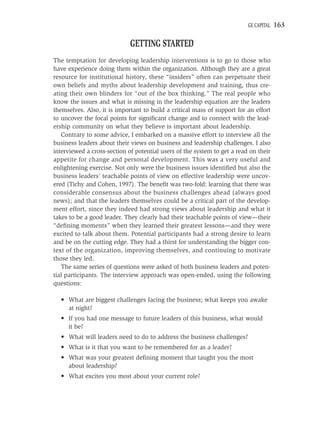 GE CAPITAL   163

                             GETTING STARTED
The temptation for developing leadership interventions is to go to those who
have experience doing them within the organization. Although they are a great
resource for institutional history, these “insiders” often can perpetuate their
own beliefs and myths about leadership development and training, thus cre-
ating their own blinders for “out of the box thinking.” The real people who
know the issues and what is missing in the leadership equation are the leaders
themselves. Also, it is important to build a critical mass of support for an effort
to uncover the focal points for signiﬁcant change and to connect with the lead-
ership community on what they believe is important about leadership.
   Contrary to some advice, I embarked on a massive effort to interview all the
business leaders about their views on business and leadership challenges. I also
interviewed a cross-section of potential users of the system to get a read on their
appetite for change and personal development. This was a very useful and
enlightening exercise. Not only were the business issues identiﬁed but also the
business leaders’ teachable points of view on effective leadership were uncov-
ered (Tichy and Cohen, 1997). The beneﬁt was two-fold: learning that there was
considerable consensus about the business challenges ahead (always good
news); and that the leaders themselves could be a critical part of the develop-
ment effort, since they indeed had strong views about leadership and what it
takes to be a good leader. They clearly had their teachable points of view—their
“deﬁning moments” when they learned their greatest lessons—and they were
excited to talk about them. Potential participants had a strong desire to learn
and be on the cutting edge. They had a thirst for understanding the bigger con-
text of the organization, improving themselves, and continuing to motivate
those they led.
   The same series of questions were asked of both business leaders and poten-
tial participants. The interview approach was open-ended, using the following
questions:

  • What are biggest challenges facing the business; what keeps you awake
    at night?
  • If you had one message to future leaders of this business, what would
    it be?
  • What will leaders need to do to address the business challenges?
  • What is it that you want to be remembered for as a leader?
  • What was your greatest deﬁning moment that taught you the most
    about leadership?
  • What excites you most about your current role?
 