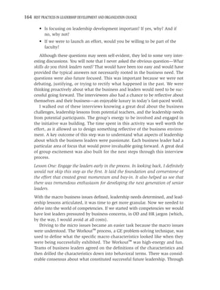 164 BEST PRACTICES IN LEADERSHIP DEVELOPMENT AND ORGANIZATION CHANGE

         • Is focusing on leadership development important? If yes, why? And if
           no, why not?
         • If we were to launch an effort, would you be willing to be part of the
           faculty?
        Although these questions may seem self-evident, they led to some very inter-
     esting discussions. You will note that I never asked the obvious question—What
     skills do you think leaders need? That would have been too easy and would have
     provided the typical answers not necessarily rooted in the business need. The
     questions were also future focused. This was important because we were not
     debating, justifying, or trying to rectify what happened in the past. We were
     thinking proactively about what the business and leaders would need to be suc-
     cessful going forward. The interviewees also had a chance to be reﬂective about
     themselves and their business—an enjoyable luxury in today’s fast-paced world.
        I walked out of these interviews knowing a great deal about the business
     challenges, leadership lessons from potential teachers, and the leadership needs
     from potential participants. The group’s energy to be involved and engaged in
     the initiative was building. The time spent in this activity was well worth the
     effort, as it allowed us to design something reﬂective of the business environ-
     ment. A key outcome of this step was to understand what aspects of leadership
     about which the business leaders were passionate. Each business leader had a
     particular area of focus that would prove invaluable going forward. A great deal
     of group excitement was also built for the next steps through this interview
     process.
     Lesson One: Engage the leaders early in the process. In looking back, I deﬁnitely
     would not skip this step as the ﬁrst. It laid the foundation and cornerstone of
     the effort that created great momentum and buy-in. It also helped us see that
     there was tremendous enthusiasm for developing the next generation of senior
     leaders.
     With the macro business issues deﬁned, leadership needs determined, and lead-
     ership lessons articulated, it was time to get more granular. Now we needed to
     delve into the world of competencies. If we started with competencies we would
     have lost leaders pressured by business concerns, in OD and HR jargon (which,
     by the way, I would avoid at all costs).
        Driving to the micro issues became an easier task because the macro issues
     were understood. The Workout™ process, a GE problem-solving technique, was
     used to deﬁne what the speciﬁc macro characteristics looked like when they
     were being successfully exhibited. The Workout™ was high-energy and fun.
     Teams of business leaders agreed on the deﬁnitions of the characteristics and
     then drilled the characteristics down into behavioral terms. There was consid-
     erable consensus about what constituted successful future leadership. Through
 