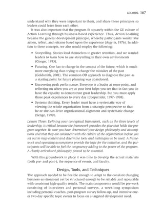 GE CAPITAL   167

understand why they were important to them, and share these principles so
leaders could learn from each other.
   It was also important that the program ﬁt squarely within the GE culture of
Action Learning through business-based experience. Thus, Action Learning
became the general development principle, whereby participants would take
action, reﬂect, and reframe based upon the experience (Argyris, 1976). In addi-
tion to these concepts, we also would employ the following:
  • Storytelling. Stories lend themselves to greater retention, and we wanted
    leaders to learn how to use storytelling in their own environments
    (Conger, 1993).
  • Futuring. One has to change in the context of the future, which is much
    more energizing than trying to change the mistakes of the past
    (Goldsmith, 2001). The common OD approach to diagnose the past as
    a starting point for future planning was abandoned.
  • Uncovering peak performance. Everyone is a leader at some point, and
    reﬂecting on when you are at your best helps you see that in fact you do
    have the capacity to demonstrate great leadership. But you must apply
    those peak experiences to every day (Cooperrider, 1997–1998).
  • Systems thinking. Every leader must have a systematic way of
    viewing the whole organization from a strategic perspective so that
    he or she can drive organizational alignment and systematic change
    (Senge, 1990).
Lesson Three: Deﬁning your conceptual framework, such as the three levels of
leadership, is critical because the framework provides the glue that holds the pro-
gram together. Be sure you have determined your design philosophy and assump-
tions and that they are consistent with the culture of the organization before you
set out to map content and determine tools and techniques to be used. A frame-
work and operating assumptions provide the logic for the initiative, and the par-
ticipants will be able to feel the congruency adding to the power of the program.
A clearly articulated philosophy proved to be essential.
  With this groundwork in place it was time to develop the actual materials
(both pre- and post-), the sequence of events, and faculty.

                      Design, Tools, and Techniques
The approach needed to be ﬂexible enough to adapt to the constant changing
business environment yet be structured enough to be reliable and repeatable
with consistent high-quality results. The main components would be pre-work
consisting of interviews and personal surveys, a week-long symposium
including personal coaches, post-program survey follow-up, and intensive one-
or two-day speciﬁc topic events to focus on a targeted development need.
 