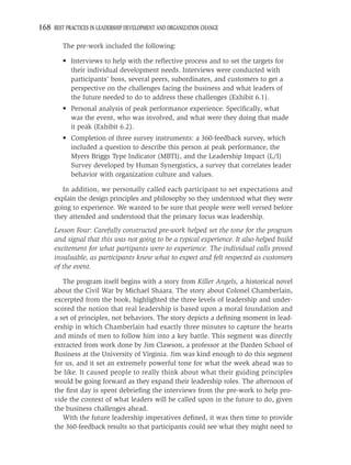 168 BEST PRACTICES IN LEADERSHIP DEVELOPMENT AND ORGANIZATION CHANGE

         The pre-work included the following:

         • Interviews to help with the reﬂective process and to set the targets for
           their individual development needs. Interviews were conducted with
           participants’ boss, several peers, subordinates, and customers to get a
           perspective on the challenges facing the business and what leaders of
           the future needed to do to address these challenges (Exhibit 6.1).
         • Personal analysis of peak performance experience. Speciﬁcally, what
           was the event, who was involved, and what were they doing that made
           it peak (Exhibit 6.2).
         • Completion of three survey instruments: a 360-feedback survey, which
           included a question to describe this person at peak performance, the
           Myers Briggs Type Indicator (MBTI), and the Leadership Impact (L/I)
           Survey developed by Human Synergistics, a survey that correlates leader
           behavior with organization culture and values.

        In addition, we personally called each participant to set expectations and
     explain the design principles and philosophy so they understood what they were
     going to experience. We wanted to be sure that people were well versed before
     they attended and understood that the primary focus was leadership.
     Lesson Four: Carefully constructed pre-work helped set the tone for the program
     and signal that this was not going to be a typical experience. It also helped build
     excitement for what partipants were to experience. The individual calls proved
     invaluable, as participants knew what to expect and felt respected as customers
     of the event.

        The program itself begins with a story from Killer Angels, a historical novel
     about the Civil War by Michael Shaara. The story about Colonel Chamberlain,
     excerpted from the book, highlighted the three levels of leadership and under-
     scored the notion that real leadership is based upon a moral foundation and
     a set of principles, not behaviors. The story depicts a deﬁning moment in lead-
     ership in which Chamberlain had exactly three minutes to capture the hearts
     and minds of men to follow him into a key battle. This segment was directly
     extracted from work done by Jim Clawson, a professor at the Darden School of
     Business at the University of Virginia. Jim was kind enough to do this segment
     for us, and it set an extremely powerful tone for what the week ahead was to
     be like. It caused people to really think about what their guiding principles
     would be going forward as they expand their leadership roles. The afternoon of
     the ﬁrst day is spent debrieﬁng the interviews from the pre-work to help pro-
     vide the context of what leaders will be called upon in the future to do, given
     the business challenges ahead.
        With the future leadership imperatives deﬁned, it was then time to provide
     the 360-feedback results so that participants could see what they might need to
 