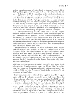 GE CAPITAL   169

work on to continue to grow as leaders. This is an important but subtle shift in
thinking. It helps people look ahead, not back, and puts leadership in the con-
text of the business world. Not surprising, participants love the discussion
because it helps them learn that their business challenges are not unique, others
are in the same boat, and that we can all learn ways to improve from each other.
It takes the threat out of the 360-degree processes because we are not looking at
what they did wrong in the past but what they need to do going forward. At the
end of the ﬁrst day participants signed up for one-on-one coaching time with
their personal coach to review their individual feedback instruments and discuss
action plans. Each coach would work with a team of six to seven people and pro-
vide individual and team coaching throughout the remainder of the week.
    As a note, the original design called for outside coaches, but as the program
progressed we switched to using internal senior human resource managers. This
was a vital switch because the internal coaches understood the context of the
business and the values and culture of the company. They gave much more
valuable coaching because they could help frame the issues in relationship to
the current business realities. In addition, the internal people loved being used
as executive coaches, and the coaching relationships often lasted long beyond
the actual program, another added beneﬁt.
    The ﬁrst day ended (as does each day) with a “ﬁreside chat” with a business
leader who discusses his or her views on leadership: personal deﬁning moment
and lessons learned. The ﬁreside chats were structured to be informal dialogues
so that everyone could engage in a good discussion and learn from each other’s
perspective. As noted, borrowing from Noel Tichy’s teachable points of view,
business leaders would do presentations throughout the program on topics
relevant to that day’s discussion. Typically, there are about ten to twelve leaders
who participate as faculty.
Lesson Five: Using internal people as teachers and coaches sets a unique tone. It
helps people see the various business leaders in a different light. The business
leader participation also shows a tremendous level of support that can only help
provide credibility and build the success of the effort. Plus internal coaches add
tremendous contextual value.
   Day two continues to focus on the individual aspects of leadership by explor-
ing the MBTI and debrieﬁng the Leadership Impact (L/I) Survey that is also
360-degree in nature. The three surveys closely correlate (360, MBTI, and L/I)
and provide multiple data points to help people identify what they need to work
on to continue to be successful. Also, they see what is said about them at peak
performance and what they have said at peak performance, which tends to be
closely aligned. It is interesting that peak performance showed up at times of
crisis when real focus was needed. Another interesting note about peak
performance is that what participants do at their peak-performance level is
consistently what they also need to do more of on a day-to-day basis. This
 