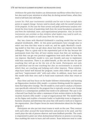 170 BEST PRACTICES IN LEADERSHIP DEVELOPMENT AND ORGANIZATION CHANGE

     reinforces the point that leaders can demonstrate excellence when they have to
     but also need to pay attention to what they do during normal times, when they
     tend to fall back into old habits.
     Lesson Six: Pick your instruments carefully and be sure to have enough data
     points to support change. Surveys need to closely align with the overall construct
     of the program. In this case the three surveys and peak performance analysis rein-
     forced the three levels of leaderships both from the moral foundation perspective
     and from the individual, team, and organizational perspective. Also, be sure the
     instruments can correlate so they reinforce what leaders may need to work on,
     and don’t allow leaders to walk away from the real issues.
        Day two closes with Marshall Goldsmith’s coaching model that we have
     adapted (Goldsmith, 2001). At this point participants have enough data to
     select one item that they want to work on, and we apply Marshall’s coach-
     ing model so that they can get ideas about how they can improve from their
     colleagues. This is a great end to the experiential part of the day because the
     participants learn that they all have similar issues that they are working on
     and that they can get very practical suggestions from each other for how they
     can improve. Marshall’s model is very user friendly and easy to implement
     with busy executives. There is an added beneﬁt, as this sets the tone for peer
     coaching that will go on for the rest of the week. Participants not only
     get individual one-on-one coaching but also an environment is created in
     which they are coaching and helping each other improve. These relation-
     ships have lasted well beyond the program; teams often follow up with each
     and have “improvement calls” with each other. In addition, many have used
     this model with their own staff to build more teamwork when they return to
     work.
        Days three and four focus on the leader-follower relationships and learning
     an Organization Analysis (OA) model—a systems thinking model for organiza-
     tions that helps drive strategy. The OA model is a tool used to analyze a business
     case speciﬁcally selected for the program that is typically around a new change
     initiative or a contemporary problem that needs to be addressed. The case is not
     a Harvard Case Study but rather a statement of facts written relative to the Orga-
     nization Analysis (OA) model—a type of organizational 360. The model builds
     on Six Sigma and enables a business leader or leadership team to diagnosis a
     business situation and determine the areas they will need to work on to improve
     the organization. (See Chapter Seven for more information about the Six Sigma
     program.)
        Participants are also put into intact teams to work on the case. They contract
     with each other around the team behaviors and process to be used, and the
     coach plays the role of process observer and team feedback provider. The coach
     is empowered to point out when dysfunctional behavior or process is occurring,
     thus enabling the team to learn and self-correct. Team behaviors tend to come
 