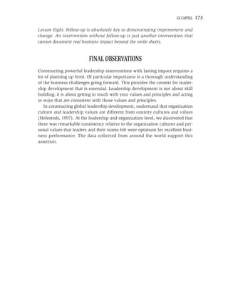 GE CAPITAL   173

Lesson Eight: Follow-up is absolutely key to demonstrating improvement and
change. An intervention without follow-up is just another intervention that
cannot document real business impact beyond the smile sheets.


                          FINAL OBSERVATIONS
Constructing powerful leadership interventions with lasting impact requires a
lot of planning up front. Of particular importance is a thorough understanding
of the business challenges going forward. This provides the context for leader-
ship development that is essential. Leadership development is not about skill
building; it is about getting in touch with your values and principles and acting
in ways that are consistent with those values and principles.
   In constructing global leadership development, understand that organization
culture and leadership values are different from country cultures and values
(Hofestede, 1997). At the leadership and organization level, we discovered that
there was remarkable consistency relative to the organization cultures and per-
sonal values that leaders and their teams felt were optimum for excellent busi-
ness performance. The data collected from around the world support this
assertion.
 