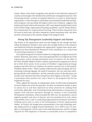 xx INTRODUCTION


   system. Many of the study’s programs were speciﬁc to the behaviors required of
   coaches and managers who facilitate the performance management process. First
   Consulting Group’s creation of targeted objectives to assist in achieving the
   organization’s vision through an intensiﬁed and streamlined leadership develop-
   ment program, incorporating 360-degree/multi-rater feedback, suggests that
   leaders previously lacked self-awareness. MIT used adapted models based on the
   work of Peter Senge, organizational learning capabilities, and W. Warner Burke’s
   key competencies for organizational learning. These models frequently form
   the basis of multi-rater and other competency-based assessment tools, and often
   provide a focal point to the systemic design of the program itself.

        Strong Top Management Leadership Support and Passion
   Top leaders at the organization must not only budget for the change and lead-
   ership development initiative, they must also strongly believe in the initiative
   and model this behavior throughout the organization. Support from senior man-
   agement has been identiﬁed by 88 percent of the contributors as a critical step
   in overcoming resistance to change.
      GE Capital energized its business leaders by designing its program around its
   leaders’ behaviors and values, a focus that generated buy-in in high levels of the
   organization, and by having participants work on projects for the ofﬁce of
   the CEO. Windber Medical Center’s patient empowerment program was driven
   by its CEO, Nick Jacobs. In his account of Windber’s organizational change
   program and what drove its emphasis for patient-centered care at the hospital,
   President Jabobs writes, “When a patient walks into the typical hospital, the over-
   whelming confusing signage, the smell of antiseptics, the curt and often unfor-
   giving attitude of the employees, and the awesome power of the physicians are
   usually clear indicators that they should leave their dignity at the door.” Jacobs
   is passionate about patient care, and it shows in the programs that he has
   supported for years.
      When Agilent ﬁrst became an independent entity, its CEO made development
   of future leaders one of his ﬁrst priorities. He drew on initiatives already in place
   to ensure buy-in and then improved on these processes by making them
   universally applicable. First Consulting Group demonstrated a strong sense of
   support from top-level executives through its creation of the Leadership
   Development Committee, which included the CEO, two vice presidents, and an
   eighteen-member task force of director and vice president-level staff, whose
   responsibility was to aide in conducting organizational assessment and bench-
   marking survey data to assist in the development of future organizational
   leaders. At Praxair, the change team recommended a four-step leadership strat-
   egy design process to engage Praxair Distribution, Inc.’s (PDI’s) top 175 man-
   agers in assessing the current state of the leadership practices and the changes
   required for PDI employees to become a sustainable source of competitive
 