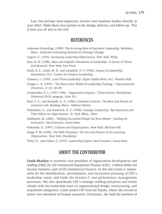 GE CAPITAL   179

   Last, but perhaps most important, involve your business leaders directly in
your effort. Make them your partner in the design, delivery, and follow-up. This
is how you all win in the end.


                                   REFERENCES
Andersen Consulting. (1999). The Evolving Role of Executive Leadership. Wellesley,
  Mass.: Andersen Consulting Institute for Strategic Change.
Argyris, C. (1976). Increasing Leadership Effectiveness. New York: Wiley.
Bass, B. M. (1990). Bass and Stoghill’s Handbook of Leadership: A Survey of Theory
   and Research. New York: Free Press.
Clark, K. E., Clark, M. B., and Campbell, D. P. (1992). Impact of Leadership.
   Greensboro, N.C.: Center for Creative Leadership.
Clawson, J. (1999). Level Three Leadership. Upper Saddle River, N.J.: Prentice Hall.
Conger, J. A. (1993). “The Brave New World of Leadership Training.” Organizational
  Dynamics, 21 (3), 46–58.
Cooperrider, D. L. (1997–1998). “Appreciative Inquiry.” (Class lecture: Benedictine
  University Ph.D. program, Lisle, Ill.)
Deal, T. E., and Kennedy, A. A. (1982). Corporate Cultures: The Rites and Rituals of
  Corporate Life. Reading, Mass.: Addison Wesley.
Finkelstein, S., and Hambrick, D. C. (1996). Strategic Leadership: Top Executives and
   Their Effects on Organizations. St. Paul, Minn.: West.
Goldsmith, M. (2001). “Helping Successful People Get Even Better.” Leading for
  Innovation. San Francisco: Jossey-Bass.
Hofestede, G. (1997). Cultures and Organizations. New York: McGraw Hill.
Senge, P. M. (1990). The Fifth Discipline: The Art and Practice of the Learning
   Organization. New York: Doubleday.
Tichy, N., and Cohen, E. (1997). Leadership Engine. San Francisco: Jossey-Bass.



                         ABOUT THE CONTRIBUTOR
Linda Sharkey is currently vice president of organization development and
stafﬁng (O&S) for GE Commercial Equipment Finance (CEF), a billion-dollar net
income business, part of GE Commercial Finance. In this role Linda is respon-
sible for the identiﬁcation, development, and succession planning of CEF’s
leadership talent and leads the Session C and performance management
processes. She also spearheads CEF’s strategic stafﬁng initiatives and works
closely with the leadership team on organizational design, restructuring, and
acquisition integration. Linda joined CEF from GE Equity, where she served as
senior vice president of human resources. Previously, she held the position of
 