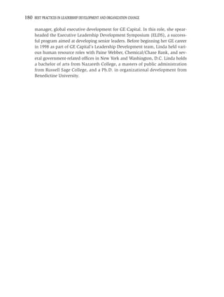 180 BEST PRACTICES IN LEADERSHIP DEVELOPMENT AND ORGANIZATION CHANGE

     manager, global executive development for GE Capital. In this role, she spear-
     headed the Executive Leadership Development Symposium (ELDS), a success-
     ful program aimed at developing senior leaders. Before beginning her GE career
     in 1998 as part of GE Capital’s Leadership Development team, Linda held vari-
     ous human resource roles with Paine Webber, Chemical/Chase Bank, and sev-
     eral government-related ofﬁces in New York and Washington, D.C. Linda holds
     a bachelor of arts from Nazareth College, a masters of public administration
     from Russell Sage College, and a Ph.D. in organizational development from
     Benedictine University.
 