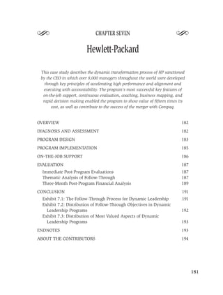 S                             CHAPTER SEVEN
                                                                         S
                         Hewlett-Packard

 This case study describes the dynamic transformation process of HP sanctioned
 by the CEO in which over 8,000 managers throughout the world were developed
   through key principles of accelerating high performance and alignment and
  executing with accountability. The program’s most successful key features of
  on-the-job support, continuous evaluation, coaching, business mapping, and
  rapid decision making enabled the program to show value of ﬁfteen times its
       cost, as well as contribute to the success of the merger with Compaq.


OVERVIEW                                                                    182
DIAGNOSIS AND ASSESSMENT                                                    182
PROGRAM DESIGN                                                              183
PROGRAM IMPLEMENTATION                                                      185
ON-THE-JOB SUPPORT                                                          186
EVALUATION                                                                  187
  Immediate Post-Program Evaluations                                        187
  Thematic Analysis of Follow-Through                                       187
  Three-Month Post-Program Financial Analysis                               189
CONCLUSION                                                                  191
  Exhibit 7.1: The Follow-Through Process for Dynamic Leadership            191
  Exhibit 7.2: Distribution of Follow-Through Objectives in Dynamic
    Leadership Programs                                                     192
  Exhibit 7.3: Distribution of Most Valued Aspects of Dynamic
    Leadership Programs                                                     193
ENDNOTES                                                                    193
ABOUT THE CONTRIBUTORS                                                      194




                                                                                  181
 