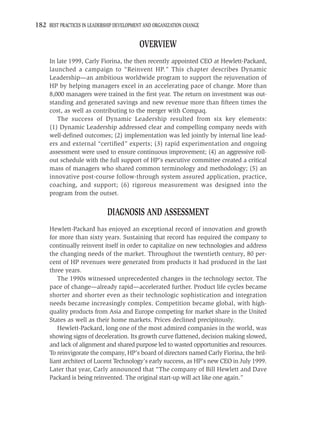 182 BEST PRACTICES IN LEADERSHIP DEVELOPMENT AND ORGANIZATION CHANGE

                                           OVERVIEW
     In late 1999, Carly Fiorina, the then recently appointed CEO at Hewlett-Packard,
     launched a campaign to “Reinvent HP.” This chapter describes Dynamic
     Leadership—an ambitious worldwide program to support the rejuvenation of
     HP by helping managers excel in an accelerating pace of change. More than
     8,000 managers were trained in the ﬁrst year. The return on investment was out-
     standing and generated savings and new revenue more than ﬁfteen times the
     cost, as well as contributing to the merger with Compaq.
        The success of Dynamic Leadership resulted from six key elements:
     (1) Dynamic Leadership addressed clear and compelling company needs with
     well-deﬁned outcomes; (2) implementation was led jointly by internal line lead-
     ers and external “certiﬁed” experts; (3) rapid experimentation and ongoing
     assessment were used to ensure continuous improvement; (4) an aggressive roll-
     out schedule with the full support of HP’s executive committee created a critical
     mass of managers who shared common terminology and methodology; (5) an
     innovative post-course follow-through system assured application, practice,
     coaching, and support; (6) rigorous measurement was designed into the
     program from the outset.


                             DIAGNOSIS AND ASSESSMENT
     Hewlett-Packard has enjoyed an exceptional record of innovation and growth
     for more than sixty years. Sustaining that record has required the company to
     continually reinvent itself in order to capitalize on new technologies and address
     the changing needs of the market. Throughout the twentieth century, 80 per-
     cent of HP revenues were generated from products it had produced in the last
     three years.
        The 1990s witnessed unprecedented changes in the technology sector. The
     pace of change—already rapid—accelerated further. Product life cycles became
     shorter and shorter even as their technologic sophistication and integration
     needs became increasingly complex. Competition became global, with high-
     quality products from Asia and Europe competing for market share in the United
     States as well as their home markets. Prices declined precipitously.
        Hewlett-Packard, long one of the most admired companies in the world, was
     showing signs of deceleration. Its growth curve ﬂattened, decision making slowed,
     and lack of alignment and shared purpose led to wasted opportunities and resources.
     To reinvigorate the company, HP’s board of directors named Carly Fiorina, the bril-
     liant architect of Lucent Technology’s early success, as HP’s new CEO in July 1999.
     Later that year, Carly announced that “The company of Bill Hewlett and Dave
     Packard is being reinvented. The original start-up will act like one again.”
 