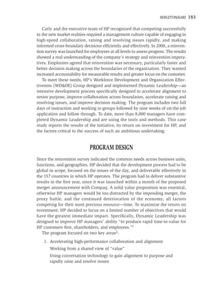 HEWLETT-PACKARD   183

   Carly and the executive team of HP recognized that competing successfully
in the new market realities required a management culture capable of engaging in
high-speed collaboration, raising and resolving issues rapidly, and making
informed cross-boundary decisions efﬁciently and effectively. In 2000, a reinven-
tion survey was launched for employees at all levels to assess progress. The results
showed a real understanding of the company’s strategy and reinvention impera-
tives. Employees agreed that reinvention was necessary, particularly faster and
better decision making across the boundaries of the organization. They wanted
increased accountability for measurable results and greater focus on the customer.
   To meet these needs, HP’s Workforce Development and Organization Effec-
tiveness (WD&OE) Group designed and implemented Dynamic Leadership—an
intensive development process speciﬁcally designed to accelerate alignment to
senior purpose, improve collaboration across boundaries, accelerate raising and
resolving issues, and improve decision making. The program includes two full
days of instruction and working in groups followed by nine weeks of on-the-job
application and follow through. To date, more than 8,000 managers have com-
pleted Dynamic Leadership and are using the tools and methods. This case
study reports the results of the initiative, its return on investment for HP, and
the factors critical to the success of such an ambitious undertaking.


                             PROGRAM DESIGN
Since the reinvention survey indicated the common needs across business units,
functions, and geographies, HP decided that the development process had to be
global in scope, focused on the issues of the day, and deliverable effectively in
the 157 countries in which HP operates. The program had to deliver substantive
results in the ﬁrst year, since it was launched within a month of the proposed
merger announcement with Compaq. A solid value proposition was essential,
otherwise HP managers would be too distracted by the impending merger, the
proxy battle, and the continued deterioration of the economy, all factors
competing for their most precious resource—time. To maximize the return on
investment, HP decided to focus on a limited number of objectives that would
have the greatest immediate impact. Speciﬁcally, Dynamic Leadership was
designed to improve HP managers’ ability “to produce rapid time-to-value for
HP customers ﬁrst, shareholders, and employees.”1
   The program focused on two key areas2:
    1. Accelerating high-performance collaboration and alignment
       Working from a shared view of “value”
       Using conversation technology to gain alignment to purpose and
       rapidly raise and resolve issues
 