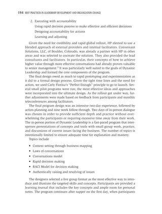 184 BEST PRACTICES IN LEADERSHIP DEVELOPMENT AND ORGANIZATION CHANGE

          2. Executing with accountability
             Using rapid decision process to make effective and efﬁcient decisions
             Designing accountability for actions
             Learning and adjusting
        Given the need for credibility and rapid global rollout, HP elected to use a
     blended approach of external providers and internal facilitators. Conversant
     Solutions, LLC, of Boulder, Colorado, was already a partner with HP in other
     areas and was selected to cocreate the solution. They also provided the lead
     consultants and facilitators. In particular, their concepts of how to achieve
     higher value through more effective conversations had already proven valuable
     to senior management.3 It was particularly well suited to the goals of Dynamic
     Leadership and formed the core components of the program.
        The ﬁnal design owed as much to rapid prototyping and experimentation as
     it did to a formal design process. Given the tight time lines and the need for
     action, we used Carly Fiorina’s “Perfect Enough” principle to go to launch. Sev-
     eral small pilot programs were run; the most effective ideas and approaches
     were incorporated into the ultimate design. As the rollout got under way, fur-
     ther adjustments were made based on feedback from participants and monthly
     teleconferences among facilitators.
        The ﬁnal program design was an intensive two-day experience, followed by
     action planning and nine week follow-through. Two days of in-person dialogue
     was chosen in order to provide sufﬁcient depth and practice without over-
     whelming the participants or requiring excessive time away from their work.
     The in-person portion of Dynamic Leadership is a fast-paced program that inter-
     sperses presentations of concepts and tools with small group work, practice,
     and discussions of current issues facing the business. The number of topics is
     intentionally limited to ensure adequate time for explanation and mastery.
        Topics include

         • Context setting through business mapping
         • Laws of conversations
         • Conversations model
         • Rapid decision making
         • RACI Model for decision making
         • Authentically raising and resolving of issues

        The designers selected a live group format as the most effective way to intro-
     duce and illustrate the targeted skills and concepts. Participants are provided a
     learning journal that includes the key concepts and ample room for personal
     notes. The program continues after supper on the ﬁrst day, when participants
 