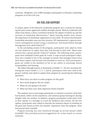 186 BEST PRACTICES IN LEADERSHIP DEVELOPMENT AND ORGANIZATION CHANGE

     countries. Altogether, over 8,000 managers participated in Dynamic Leadership
     programs in its ﬁrst full year.


                                   ON-THE-JOB SUPPORT
     A unique aspect of the Dynamic Leadership program was a system for manag-
     ing the post-course application (follow-through) period. Work by Goldsmith and
     others had shown a direct correlation between the degree of follow-up and the
     increase in leadership effectiveness.4 Adult learning studies have shown
     the importance of immediate application of new skills. To ensure that Dynamic
     Leadership principles were put into practice, HP implemented a rigorous post-
     course management system using a commercial, web-based follow-through
     management tool called Friday5s®.5
        In the concluding session of the program, participants were asked to write
     out two objectives to apply what they had learned to their jobs. These were
     entered into a group-speciﬁc Friday5s® website. The following week, partici-
     pants were reminded of their goals by e-mail. A copy of each participant’s objec-
     tives was e-mailed to his or her manager to ensure that managers knew what
     their direct reports had learned and intended to work on. Each participant’s
     goals are visible to the members of his or her cohort to encourage shared
     accountability and learning.
        The follow-through process is illustrated in Exhibit 7.1. On ﬁve occasions fol-
     lowing the course (weeks 1, 3, 5, 7, and 9), participants were sent a link to the
     group’s website and asked to update their progress by answering the following
     questions:
         • What have you done to make progress on this goal?
         • How much progress did you make?
         • What are you going to do next?
         • What has been your most important lesson learned?

        The purpose was to encourage participants to continue to practice what they
     had learned, reﬂect on the experience, and continue group learning by sharing
     insights with one another. In addition, program participants could send a link
     to their update to a manager or coach for feedback and counsel. On the last
     update, participants were asked to describe the business impact of working on
     the goal and, based on their two months’ experience since the program, what
     had proved most valuable.
        Program learning was also reinforced through an on-line feature called
     GuideMe™ that provided practical suggestions for action based on course
     materials.
 
