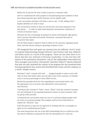 188 BEST PRACTICES IN LEADERSHIP DEVELOPMENT AND ORGANIZATION CHANGE

         Reduce by 25 percent the time it takes to process a customer order.
         Strive to understand the main purpose of all participating team members to ﬁnd
         the common ground upon which decisions can be rapidly made.
         In my next project meeting I will make a note to ask, “Is this adding value?”
         Explain deﬁnition of value to team.
         Use conversation [meter] to draw out all the facts and senior purposes of my
         peer group . . . in order to make faster-decisions measurement, reduction of
         revisits on business issues.
         Decrease the time of meetings on projects by always involving the right person,
         with a purpose described and shared. Document a measured decrease of
         25 percent time spent.
         Use the RACI model to improve Time-to-Value for the customer regarding Action
         Items and take-always during an upcoming customer review.

        HP recognized that such goals are necessary but not sufﬁcient. Level 3 analy-
     sis requires demonstrating changed behavior: that learners took new, different,
     and better action as a result of the program. There are two clear lines of evi-
     dence that this was achieved in Dynamic Leadership: (1) the real-time self-
     reports of the participants themselves, and (2) the independent observations by
     their managers and coaches. Participants’ biweekly Friday5s® reports indicated
     that they not only absorbed the content of the program but also translated their
     learning experience into actions that beneﬁted their teams and the company as
     a whole. Sample actions:

         Reviewed “value” concept with staff. . . . Assigned people to come to next staff
         with (1) how they believe their own job adds value to the customer, (2) identify
         areas to increase percentage of value added activity.
         Shared the principles from the class regarding the conversation meter, and
         the appropriate use of accuracy and authenticity (versus pretense
         and sincerity).
         I introduced the concept of “Value” versus “Waste” from the customer’s perspec-
         tive and facilitated an eye-opening brainstorm session on what customer value
         my group really provides.
         I introduced the conversation meter by way of a real-time dialog example with
         my team at our group meeting. The example could not have been better to
         explain the “Sincerity” type.
         Used the process to map out my approach to working with my co-managers to
         agree on our combined group charter.
         The team learned how the use of the RACI methodology led us to ﬁnish not only
         the process deﬁnition as planned but also the development of a web tool.
 