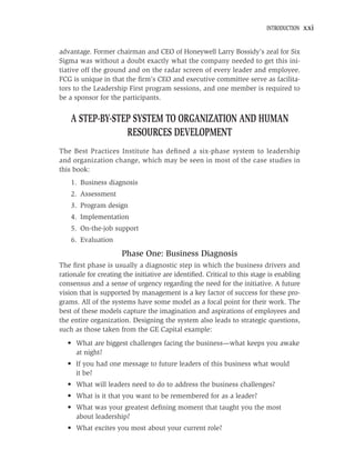 INTRODUCTION    xxi


advantage. Former chairman and CEO of Honeywell Larry Bossidy’s zeal for Six
Sigma was without a doubt exactly what the company needed to get this ini-
tiative off the ground and on the radar screen of every leader and employee.
FCG is unique in that the ﬁrm’s CEO and executive committee serve as facilita-
tors to the Leadership First program sessions, and one member is required to
be a sponsor for the participants.


    A STEP-BY-STEP SYSTEM TO ORGANIZATION AND HUMAN
                 RESOURCES DEVELOPMENT
The Best Practices Institute has deﬁned a six-phase system to leadership
and organization change, which may be seen in most of the case studies in
this book:
    1. Business diagnosis
    2. Assessment
    3. Program design
    4. Implementation
    5. On-the-job support
    6. Evaluation
                      Phase One: Business Diagnosis
The ﬁrst phase is usually a diagnostic step in which the business drivers and
rationale for creating the initiative are identiﬁed. Critical to this stage is enabling
consensus and a sense of urgency regarding the need for the initiative. A future
vision that is supported by management is a key factor of success for these pro-
grams. All of the systems have some model as a focal point for their work. The
best of these models capture the imagination and aspirations of employees and
the entire organization. Designing the system also leads to strategic questions,
such as those taken from the GE Capital example:
   • What are biggest challenges facing the business—what keeps you awake
     at night?
   • If you had one message to future leaders of this business what would
     it be?
   • What will leaders need to do to address the business challenges?
   • What is it that you want to be remembered for as a leader?
   • What was your greatest deﬁning moment that taught you the most
     about leadership?
   • What excites you most about your current role?
 