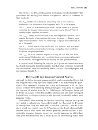 HEWLETT-PACKARD   189

   The effects of the Dynamic Leadership training and the efforts made by the
participants also were apparent to their managers and coaches, as evidenced by
their feedback:
  Dear P___, First I want to thank you for investing time in your continued
  development. It is often one of those things that we let fall by the wayside . . .
  Dear J___, Good job on streamlining the Project Review process. Can you also
  ensure that the linkages with our review process are clearly deﬁned? This will
  also help to gain alignment all around . . .
  Dear D___, I appreciate the facilitation of the decision process discussion. It was
  amazing the number of subprocesses that require decisions. . . . I have a much
  higher level of conﬁdence about our ability to get to a good decision through the
  use of this model.
  Dear B____, I think you are doing terriﬁc work here, but don’t let it stop at this.
  Transformational leadership is about visioning a compelling future, modeling
  that future, and gaining followers.
  Dear G___, You made important progress in sharing the tools with your teams
  and key people! I believe that after you obtain the measures you are planning to
  do, you will ﬁnd other opportunities for reducing the time spent in meetings . . .

   In the tenth week following the program, participants were asked what they
had found most useful from the program. Over half of all comments mentioned
the conversations tools and the closely related concepts of shared purpose and
intersections (Exhibit 7.3).


           Three-Month Post-Program Financial Analysis
Although the follow-through process provided ample anecdotal evidence that
the program was having a positive impact at HP, it did not provide the quan-
titative data necessary to prove the return on investment with the rigor
needed to satisfy HP’s discerning ﬁnancial managers. To quantify the impact of
the program, HP worked with the Fort Hill Company (Wilmington, Delaware)
to design an analysis system that could be administered after each participant
had sufﬁcient on-the-job experience with Dynamic Leadership tools to have
produced results.
   Three months after attending the Dynamic Leadership program, participants
were asked to indicate how frequently (if at all) they had used the Dynamic
Leadership tools. They also were asked to describe, if possible, a speciﬁc exam-
ple in which this created value for HP and to provide details of quantiﬁable
beneﬁts, such as hours saved, new revenue generated, or costs avoided. In eval-
uating the program’s ﬁnancial impact, only speciﬁc examples for which there
was good documentation and a sound basis for determining worth were
 
