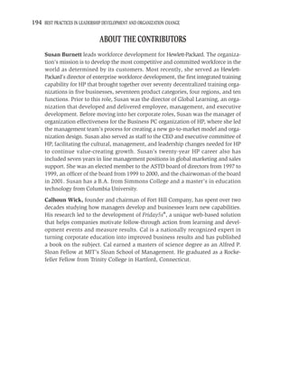 194 BEST PRACTICES IN LEADERSHIP DEVELOPMENT AND ORGANIZATION CHANGE

                               ABOUT THE CONTRIBUTORS
     Susan Burnett leads workforce development for Hewlett-Packard. The organiza-
     tion’s mission is to develop the most competitive and committed workforce in the
     world as determined by its customers. Most recently, she served as Hewlett-
     Packard’s director of enterprise workforce development, the ﬁrst integrated training
     capability for HP that brought together over seventy decentralized training orga-
     nizations in ﬁve businesses, seventeen product categories, four regions, and ten
     functions. Prior to this role, Susan was the director of Global Learning, an orga-
     nization that developed and delivered employee, management, and executive
     development. Before moving into her corporate roles, Susan was the manager of
     organization effectiveness for the Business PC organization of HP, where she led
     the management team’s process for creating a new go-to-market model and orga-
     nization design. Susan also served as staff to the CEO and executive committee of
     HP, facilitating the cultural, management, and leadership changes needed for HP
     to continue value-creating growth. Susan’s twenty-year HP career also has
     included seven years in line management positions in global marketing and sales
     support. She was an elected member to the ASTD board of directors from 1997 to
     1999, an ofﬁcer of the board from 1999 to 2000, and the chairwoman of the board
     in 2001. Susan has a B.A. from Simmons College and a master’s in education
     technology from Columbia University.
     Calhoun Wick, founder and chairman of Fort Hill Company, has spent over two
     decades studying how managers develop and businesses learn new capabilities.
     His research led to the development of Friday5s®, a unique web-based solution
     that helps companies motivate follow-through action from learning and devel-
     opment events and measure results. Cal is a nationally recognized expert in
     turning corporate education into improved business results and has published
     a book on the subject. Cal earned a masters of science degree as an Alfred P.
     Sloan Fellow at MIT’s Sloan School of Management. He graduated as a Rocke-
     feller Fellow from Trinity College in Hartford, Connecticut.
 