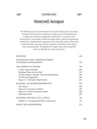S                             CHAPTER EIGHT
                                                                         S
                    Honeywell Aerospace

    The following case study will examine the path of Honeywell’s successful
      Aerospace businesses in leveraging Six Sigma as the core productivity
        strategy that will fuel its aggressive growth plans. It examines how
   Honeywell has successfully evolved Six Sigma from a process improvement
   initiative to a fundamental component of its leadership system. Honeywell
     is achieving this end-state with the powerful combination of Six Sigma,
       lean, and leadership. Throughout the chapter there will be practical
                      points to highlight key areas and issues.


OVERVIEW                                                                       196
INITIATIVE DU JOUR: ANOTHER ATTEMPT
AT SEATBACK MANAGEMENT                                                         196

THE JOURNEY OF CHANGE                                                          198
  A New Family Member                                                          198
  Bringing Them into the Fold                                                  199
  Another Merger Attempt: The Burning Platform                                 199
  The Missing Ingredient                                                       200
  Figure 8.1: Divergent Expectations                                           201
SIX SIGMA: AN ENCORE PERFORMANCE                                               202
  The Vision                                                                   205
  Figure 8.2: Business Y Model                                                 207
  Figure 8.3: Project Selection Model                                          209
  Selecting Talent                                                             209
CHANGING THE DNA AT ALL LEVELS                                                 210
  Exhibit 8.1: Changing the DNA at All Levels                                  211
ABOUT THE CONTRIBUTORS                                                         212




                                                                                     195
 