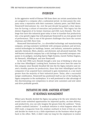 196 BEST PRACTICES IN LEADERSHIP DEVELOPMENT AND ORGANIZATION CHANGE

                                           OVERVIEW
     In the aggressive world of Fortune 500 ﬁrms there are certain associations that
     are assigned to a company after a substantial period. As time passes the com-
     pany earns a reputation with their customers, industry peers, and Wall Street.
     Honeywell International, Inc. over the past decade has gained a clear reputa-
     tion for having a culture of execution and productivity. This legacy has the
     distinct ﬁngerprint of its former chairman and CEO, Larry Bossidy. The chal-
     lenge that faces this industrial giant today is how to translate that productivity
     into a true growth engine that will perpetuate Honeywell to an even greater level
     of performance. This is one of the greatest challenges that faces the current
     chairman and CEO, Dave Cote.
        Honeywell International Inc., is a diversiﬁed technology and manufacturing
     company, serving customers worldwide with aerospace products and services,
     control technologies for buildings, homes, and industry, automotive products,
     specialty chemicals, ﬁbers, plastics, and electronic and advanced materials. This
     well-known industrial company has a rich heritage of successful aerospace com-
     panies in its pedigree, including Sperry Flight Systems, Garrett Turbine Engines,
     Air Research, AlliedSignal, and now Honeywell.
        In the mid 1990s Larry Bossidy brought a new way of thinking to what was
     at that time AlliedSignal. Looking back, business has never been the same for
     this company since Bossidy breathed life into the Six Sigma initiative and cre-
     ated a healthy passion for productivity. Since that time AlliedSignal and the
     companies it has acquired have continued to gain momentum at a rate much
     greater than the majority of their industrial peers. Today, after a successful
     merger combination, Honeywell has positioned itself as one of the leading Six
     Sigma companies in the marketplace. It is well positioned to take advantage of
     this discriminating core competency to attract new customers and new talent
     and drive proﬁtable growth.


                     INITIATIVE DU JOUR: ANOTHER ATTEMPT
                           AT SEATBACK MANAGEMENT
     When Larry Bossidy decided Six Sigma was going to be the new initiative that
     would create unlimited opportunities for improved quality, on-time delivery,
     and productivity, you can only imagine the groans from the audience: “Great,
     another seatback initiative.” A seatback initiative is what happens when the
     CEO reads a magazine from the airplane seatback in front of him on a trip
     and decides he wants to try a little experiment on the business when he gets
     back to the ofﬁce. Well, it didn’t take too long for the employees to realize
 