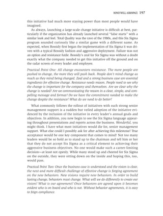 HONEYWELL AEROSPACE   197

this initiative had much more staying power than most people would have
imagined.
   As always, launching a large-scale change initiative is difﬁcult at best, par-
ticularly if the organization has already launched several “false starts” with a
similar look and feel. Total Quality was the rave of the 1980s, and this Six Sigma
program sounded curiously like a similar game with a different name. As
expected, when Bossidy ﬁrst began the implementation of Six Sigma it was dri-
ven with a typical Bossidy fashion and aggressive deployment. Failure was not
an option and resistance futile. Bossidy’s zeal for Six Sigma was without a doubt
exactly what the company needed to get this initiative off the ground and on
the radar screen of every leader and employee.
Practical Point One: All change encounters resistance. The more people are
pushed to change, the more they will push back. People don’t mind change as
much as they mind being changed. Zeal and a strong business case are essential
ingredients for effective change. Resistance needs reason. People need to see why
the change is important for the company and themselves. Are we clear why the
change is needed? Are we communicating the reason in a clear, simple, and com-
pelling message and format? Do we have the commitment needed to make the
change despite the resistance? What do we need to do better?
   What commonly follows the rollout of initiatives with such strong senior
management support is a sudden but veiled adoption of the initiative evi-
denced by the inclusion of the initiative in every leader’s annual goals and
objectives. In addition, you now begin to see the Six Sigma language appear-
ing throughout presentations and reports across the business. Wonderful, you
might think. I have what most initiatives would die for, senior management
support. What else could I possibly ask for after achieving this milestone? True
acceptance would be one key component that comes to mind! Not too many
leaders would be so bold as to stand up to the chairman and tell him or her
that they do not accept Six Sigma as a critical element to achieving their
aggressive business objectives. No one would make such a career-limiting
decision—at least not openly. While many stood up and cheered for Six Sigma
on the outside, they were sitting down on the inside and hoping this, too,
would pass.
Practical Point Two: Once the business case is understood and the vision is clear,
the next and more difﬁcult challenge of effective change is forging agreement
on the new behaviors. New visions require new behaviors. In order to build
lasting change, behaviors must change. What will we do differently to create our
vision? What is our agreement? Once behaviors are agreed upon it becomes
evident who is on board and who is not. Without behavior agreements, it is easy
to feign compliance.
 