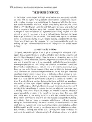 198 BEST PRACTICES IN LEADERSHIP DEVELOPMENT AND ORGANIZATION CHANGE

                                THE JOURNEY OF CHANGE
     So the change journey began. Although many leaders were less than completely
     on-board with Six Sigma, vast operational improvements and excellent produc-
     tivity resulted from this new methodology. Six Sigma was added to the opera-
     tional excellence toolkit and didn’t appear to be leaving any time soon. From
     1995 to 1999 AlliedSignal, Motorola, and GE became the three large industrial
     ﬁrms to implement Six Sigma across their companies. During this time AlliedSig-
     nal began to create an excellent Six Sigma technical training program that was
     second to none. It continued to grow in its breadth and depth of Six Sigma
     knowledge, experience, and personnel. Once Bossidy saw signiﬁcant improve-
     ments in the manufacturing area, he began creating an urgency to drive Six
     Sigma into all aspects of the business: “It’s time to stop paying lip service to
     moving Six Sigma beyond the factory ﬂoor and simply do it—the potential here
     is huge.”
                                  A New Family Member
     The year 2000 would prove to be a great challenge for Honeywell Aero-
     space. The Aerospace business nearly doubled in size with the completion of
     the AlliedSignal-Honeywell merger. Now the Aerospace leadership team needed
     to bring the former Honeywell Aerospace employees up to speed with Six Sigma
     and how it would be used to drive productivity and help the company realize
     the merger synergies and cost savings they promised to the Street. The former
     Honeywell Aerospace business was not new to process improvement, it was,
     however, new to Six Sigma. Honeywell had used the Malcolm Baldrige model
     as its framework for continuous improvement and for the most part had made
     signiﬁcant improvements in many areas of its business. In an attempt to com-
     bine the best of both worlds, a team was put together to understand whether
     there was room for both improvement initiatives to live under one roof. The
     team determined that a marriage between Six Sigma and Baldrige was plausi-
     ble. It was clear that if you properly deployed the Baldrige model as the assess-
     ment tool to diagnose where your business needed improvement and then used
     the Six Sigma methodology to generate the process solutions, you would have
     a winning combination. As you can imagine the personal biases and emotional
     energy around the two sides of the tug-of-war line were huge. This was a hill
     that people were, in fact, willing to die on. It was seen by many as dilutive to
     focus on two improvement initiatives. As often happens in large industrial merg-
     ers, initiatives that are viewed as competing will ultimately end with someone
     losing and someone winning. This was no different, once the determination was
     made that Six Sigma would be the overarching improvement initiative and the
     Baldrige model “could” be used as one of many supporting tools in the toolbox,
     the proverbial writing was on the wall. Several pilots were conducted to
     determine the practicality of combining both initiatives into one synergistic
 