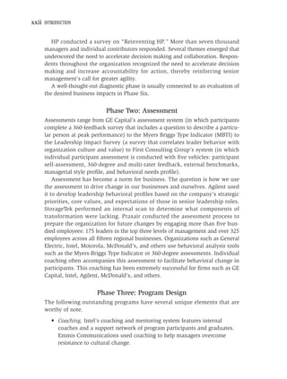 xxii INTRODUCTION


        HP conducted a survey on “Reinventing HP.” More than seven thousand
     managers and individual contributors responded. Several themes emerged that
     underscored the need to accelerate decision making and collaboration. Respon-
     dents throughout the organization recognized the need to accelerate decision
     making and increase accountability for action, thereby reinforcing senior
     management’s call for greater agility.
        A well-thought-out diagnostic phase is usually connected to an evaluation of
     the desired business impacts in Phase Six.


                              Phase Two: Assessment
     Assessments range from GE Capital’s assessment system (in which participants
     complete a 360-feedback survey that includes a question to describe a particu-
     lar person at peak performance) to the Myers Briggs Type Indicator (MBTI) to
     the Leadership Impact Survey (a survey that correlates leader behavior with
     organization culture and value) to First Consulting Group’s system (in which
     individual participant assessment is conducted with ﬁve vehicles: participant
     self-assessment, 360-degree and multi-rater feedback, external benchmarks,
     managerial style proﬁle, and behavioral needs proﬁle).
         Assessment has become a norm for business. The question is how we use
     the assessment to drive change in our businesses and ourselves. Agilent used
     it to develop leadership behavioral proﬁles based on the company’s strategic
     priorities, core values, and expectations of those in senior leadership roles.
     StorageTek performed an internal scan to determine what components of
     transformation were lacking. Praxair conducted the assessment process to
     prepare the organization for future changes by engaging more than ﬁve hun-
     dred employees: 175 leaders in the top three levels of management and over 325
     employees across all ﬁfteen regional businesses. Organizations such as General
     Electric, Intel, Motorola, McDonald’s, and others use behavioral analysis tools
     such as the Myers-Briggs Type Indicator or 360-degree assessments. Individual
     coaching often accompanies this assessment to facilitate behavioral change in
     participants. This coaching has been extremely successful for ﬁrms such as GE
     Capital, Intel, Agilent, McDonald’s, and others.


                          Phase Three: Program Design
     The following outstanding programs have several unique elements that are
     worthy of note.
        • Coaching. Intel’s coaching and mentoring system features internal
          coaches and a support network of program participants and graduates.
          Emmis Communications used coaching to help managers overcome
          resistance to cultural change.
 