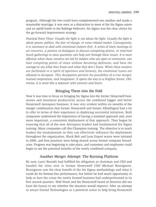 HONEYWELL AEROSPACE   199

program. Although the two could have complemented one another and made a
reasonable marriage, it was seen as a distraction to most of the Six Sigma saints
and an uphill battle to the Baldrige believers. Six Sigma was the clear choice for
the go-forward improvement strategy.
Practical Point Three: Usually the ﬁght is not about the ﬁght. Usually the ﬁght is
about power, politics, the fear of change, or some related matter. Consequently,
it is necessary to deal with emotional matters ﬁrst. A series of town meetings to
air concerns, a process of dialogues to discuss competing points, or informal
lunch gatherings to raise questions can help sort through these issues. It is most
effective when these sessions are led by leaders who are open to comments, can
hear competing points of views without becoming defensive, and have the
courage to say what they know and what they don’t know. When these sessions
are facilitated in a spirit of openness and honesty, the emotional issues are
allowed to dissipate. This dissipation permits the possibility of a true merger,
mutual cooperation, and integration. It opens the way to a brighter future. Oth-
erwise, it is more like a takeover with winners and losers.

                      Bringing Them into the Fold
Now it was time to focus on bringing Six Sigma into the former Honeywell busi-
nesses and maximize productivity across the combined bigger and better
Honeywell Aerospace business. It was very evident within six months of the
merger combination that former Honeywell and former AlliedSignal had a lot
to offer in terms of their experience in deploying successful initiatives. Both
companies understood the importance of having a standard approach and, even
more important, a consistent deployment of that approach. They began by
ensuring that all of the new Aerospace leaders had fundamental Six Sigma
training. Many companies call this Champion training. The objective is to teach
leaders the fundamentals so they can effectively inﬂuence the deployment
throughout the organization. Black Belt and Lean Expert waves were initiated
in 2000, and best practices were being shared across former company bound-
aries. Progress was beginning to take place, and customers and employees could
begin to see the potential beneﬁts of the newly combined company.

          Another Merger Attempt: The Burning Platform
By now, Larry Bossidy had fulﬁlled his obligation as chairman and CEO and
handed the reins over to former Honeywell CEO Michael Bonsignore.
Bonsignore saw the clear beneﬁt of the Six Sigma methodology and what it
could do for bottom-line performance, but before he had much opportunity to
help or hurt the cause the newly formed business had underperformed in its
ﬁrst several quarters. Wall Street and the Honeywell board of directors did not
have the luxury to see whether the situation would improve. After an attempt
to attract United Technologies as a potential suitor to help bring Honeywell
 