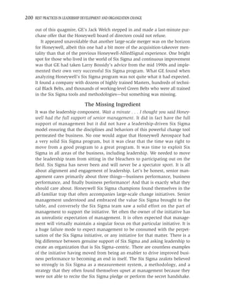 200 BEST PRACTICES IN LEADERSHIP DEVELOPMENT AND ORGANIZATION CHANGE

     out of this quagmire, GE’s Jack Welch stepped in and made a last-minute pur-
     chase offer that the Honeywell board of directors could not refuse.
         It appeared unavoidable that another large-scale merger was on the horizon
     for Honeywell, albeit this one had a bit more of the acquisition-takeover men-
     tality than that of the previous Honeywell-AlliedSignal experience. One bright
     spot for those who lived in the world of Six Sigma and continuous improvement
     was that GE had taken Larry Bossidy’s advice from the mid 1990s and imple-
     mented their own very successful Six Sigma program. What GE found when
     analyzing Honeywell’s Six Sigma program was not quite what it had expected.
     It found a company with dozens of highly trained Masters, hundreds of techni-
     cal Black Belts, and thousands of working-level Green Belts who were all trained
     in the Six Sigma tools and methodologies—but something was missing.

                                  The Missing Ingredient
     It was the leadership component. Wait a minute . . . I thought you said Honey-
     well had the full support of senior management. It did in fact have the full
     support of management but it did not have a leadership-driven Six Sigma
     model ensuring that the disciplines and behaviors of this powerful change tool
     permeated the business. No one would argue that Honeywell Aerospace had
     a very solid Six Sigma program, but it was clear that the time was right to
     move from a good program to a great program. It was time to exploit Six
     Sigma in all areas of the business, including leadership. We needed to move
     the leadership team from sitting in the bleachers to participating out on the
     ﬁeld. Six Sigma has never been and will never be a spectator sport. It is all
     about alignment and engagement of leadership. Let’s be honest, senior man-
     agement cares primarily about three things—business performance, business
     performance, and ﬁnally business performance! And that is exactly what they
     should care about. Honeywell Six Sigma champions found themselves in the
     all-familiar trap that often accompanies large-scale change initiatives. Senior
     management understood and embraced the value Six Sigma brought to the
     table, and conversely the Six Sigma team saw a solid effort on the part of
     management to support the initiative. Yet often the owner of the initiative has
     an unrealistic expectation of management. It is often expected that manage-
     ment will virtually maintain a singular focus on that particular initiative. It is
     a huge failure mode to expect management to be consumed with the perpet-
     uation of the Six Sigma initiative, or any initiative for that matter. There is a
     big difference between genuine support of Six Sigma and asking leadership to
     create an organization that is Six Sigma–centric. There are countless examples
     of the initiative having moved from being an enabler to drive improved busi-
     ness performance to becoming an end in itself. The Six Sigma zealots believed
     so strongly in Six Sigma as a measurement system, a methodology, and a
     strategy that they often found themselves upset at management because they
     were not able to recite the Six Sigma pledge or perform the secret handshake.
 