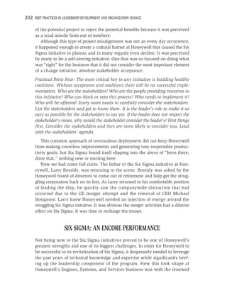 202 BEST PRACTICES IN LEADERSHIP DEVELOPMENT AND ORGANIZATION CHANGE

     of the potential project to reject the potential beneﬁts because it was perceived
     as a scud missile from out of nowhere.
         Although this type of project misalignment was not an every day occurrence,
     it happened enough to create a cultural barrier at Honeywell that caused the Six
     Sigma initiative to plateau and in many regards even decline. It was perceived
     by many to be a self-serving initiative. One that was so focused on doing what
     was “right” for the business that it did not consider the most important element
     of a change initiative, absolute stakeholder acceptance.
     Practical Point Four: The most critical key to any initiative is building healthy
     coalitions. Without acceptance and coalitions there will be no successful imple-
     mentation. Who are the stakeholders? Who are the people providing resources to
     this initiative? Who can block or veto this process? Who needs to implement it?
     Who will be affected? Every team needs to carefully consider the stakeholders.
     List the stakeholders and get to know them. It is the leader’s role to make it as
     easy as possible for the stakeholders to say yes. If the leader does not respect the
     stakeholder’s views, why would the stakeholder consider the leader’s? First things
     ﬁrst. Consider the stakeholders and they are more likely to consider you. Lead
     with the stakeholders’ agenda.
        This common approach of overzealous deployment did not keep Honeywell
     from making countless improvements and generating very respectable produc-
     tivity goals, but Six Sigma found itself slipping into the abyss of “been there,
     done that,” nothing new or exciting here.
        Now we had come full circle. The father of the Six Sigma initiative at Hon-
     eywell, Larry Bossidy, was returning to the scene. Bossidy was asked by the
     Honeywell board of directors to come out of retirement and help get the strug-
     gling corporation back on its feet. As Larry returned to his comfortable position
     of leading the ship, he quickly saw the companywide distraction that had
     occurred due to the GE merger attempt and the removal of CEO Michael
     Bosignore. Larry knew Honeywell needed an injection of energy around the
     struggling Six Sigma initiative. It was obvious the merger activities had a dilutive
     effect on Six Sigma. It was time to recharge the troops.


                       SIX SIGMA: AN ENCORE PERFORMANCE
     Not being new to the Six Sigma initiatives proved to be one of Honeywell’s
     greatest strengths and one of its biggest challenges. In order for Honeywell to
     be successful in its revitalization of Six Sigma, it desperately needed to leverage
     the past years of technical knowledge and expertise while signiﬁcantly beef-
     ing up the leadership component of the program. How this took shape at
     Honeywell’s Engines, Systems, and Services business was with the renewed
 