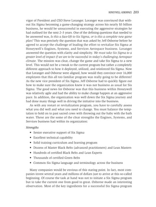 HONEYWELL AEROSPACE   203

vigor of President and CEO Steve Loranger. Loranger was convinced that with-
out Six Sigma becoming a game-changing strategy across his nearly $5 billion
business, he would be unsuccessful in executing the aggressive strategies he
had outlined for the next 2–3 years. One of the deﬁning questions that needed to
be answered was, Is this a face-lift to Six Sigma, or is this a complete new game
plan? This was precisely the question that was asked by Jeff Osborne before he
agreed to accept the challenge of leading the effort to revitalize Six Sigma at
Honeywell’s Engines, Systems, and Services Aerospace business. Loranger
answered the question with clarity and simplicity. We must take Six Sigma to a
greater level of impact if we are to be successful in today’s challenging Aerospace
climate. The mission was clear, change the game and take Six Sigma to a new
level. This would not be a tweak to the current program but rather a completely
different approach to how it deployed, utilized, and reinforced Six Sigma. Now
that Loranger and Osborne were aligned, how would they convince over 16,000
employees that this all too familiar program was really going to be different?
As the new vice president of Six Sigma, Jeff Osborne had to quickly ﬁgure out
how to make sure the organization knew it was not business as usual for Six
Sigma. The good news for Osborne was that this business within Honeywell
was relatively agile and had the ability to make change happen at an aggressive
pace. In addition, the organization was well down the Six Sigma journey and
had done many things well in driving the initiative into the business.
   As with any restart or revitalization program, you have to carefully assess
what you did well and what you need to change. You must balance the temp-
tation to hold on to past sacred cows with throwing out the baby with the bath
water. These are the some of the clear strengths the Engines, Systems, and
Services business had within its organization:
Strengths
  • Senior executive support of Six Sigma
  • Excellent technical capability
  • Solid training curriculum and learning program
  • Dozens of Master Black Belts (advanced practitioners) and Lean Masters
  • Hundreds of certiﬁed Black Belts and Lean Experts
  • Thousands of certiﬁed Green Belts
  • Common Six Sigma language and terminology across the business

  Many companies would be envious of this staring point. In fact, most com-
panies invest several years and millions of dollars just to arrive at this so-called
beginning. Of course the task at hand was not to initiate a Six Sigma program
but to take the current one from good to great. Osborne made an interesting
observation. Most of the key ingredients for a successful Six Sigma program
 