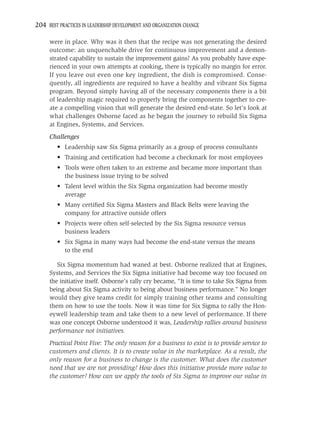 204 BEST PRACTICES IN LEADERSHIP DEVELOPMENT AND ORGANIZATION CHANGE

     were in place. Why was it then that the recipe was not generating the desired
     outcome: an unquenchable drive for continuous improvement and a demon-
     strated capability to sustain the improvement gains? As you probably have expe-
     rienced in your own attempts at cooking, there is typically no margin for error.
     If you leave out even one key ingredient, the dish is compromised. Conse-
     quently, all ingredients are required to have a healthy and vibrant Six Sigma
     program. Beyond simply having all of the necessary components there is a bit
     of leadership magic required to properly bring the components together to cre-
     ate a compelling vision that will generate the desired end-state. So let’s look at
     what challenges Osborne faced as he began the journey to rebuild Six Sigma
     at Engines, Systems, and Services.
     Challenges
         • Leadership saw Six Sigma primarily as a group of process consultants
         • Training and certiﬁcation had become a checkmark for most employees
         • Tools were often taken to an extreme and became more important than
           the business issue trying to be solved
         • Talent level within the Six Sigma organization had become mostly
           average
         • Many certiﬁed Six Sigma Masters and Black Belts were leaving the
           company for attractive outside offers
         • Projects were often self-selected by the Six Sigma resource versus
           business leaders
         • Six Sigma in many ways had become the end-state versus the means
           to the end

        Six Sigma momentum had waned at best. Osborne realized that at Engines,
     Systems, and Services the Six Sigma initiative had become way too focused on
     the initiative itself. Osborne’s rally cry became, “It is time to take Six Sigma from
     being about Six Sigma activity to being about business performance.” No longer
     would they give teams credit for simply training other teams and consulting
     them on how to use the tools. Now it was time for Six Sigma to rally the Hon-
     eywell leadership team and take them to a new level of performance. If there
     was one concept Osborne understood it was, Leadership rallies around business
     performance not initiatives.
     Practical Point Five: The only reason for a business to exist is to provide service to
     customers and clients. It is to create value in the marketplace. As a result, the
     only reason for a business to change is the customer. What does the customer
     need that we are not providing? How does this initiative provide more value to
     the customer? How can we apply the tools of Six Sigma to improve our value in
 