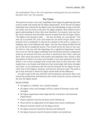HONEYWELL AEROSPACE   205

the marketplace? This is the only legitimate starting point for any initiative.
Everyone must “see” the customer.

                                 The Vision
The process to create a new and compelling vision began by gathering data from
sources inside and outside the Six Sigma organization. To do this the Six Sigma
leadership team utilized the Six Sigma tools and methodology to look at the fail-
ure modes and successes of the prior Six Sigma program. Once Osborne had a
good understanding of where they were (baseline), he created a clear and sim-
ple vision statement that described what he wanted from the Six Sigma efforts:
“Six Sigma a core business value . . . the way we think, act, and execute.” You
may say to yourself, OK, clear and simple but not overly unique. Many vision
exercises have a propensity to end up on a plaque on the wall or a poster in a
building, never to be bothered with again—just one more thing checked off and
put on the list of completed actions. That would not be the story in this case.
Far from it—this was only the beginning, but a signiﬁcant beginning it would
turn out to be. The Six Sigma leadership team formulated what key components
made up the desired end-state and what it would look like if they really got
there. After many discussions with leaders and employees they created a clear
description of where it was they were headed. It was now imperative that they
deﬁne a set of clear strategies that would take them to that end-state. Also
needed was a set of goals and objectives that would align with these strategies
and vision. It was imperative that the overall end-game for Six Sigma was pre-
cisely that of the Engines, Systems, and Services executive team. The path to
get to that end-state is where Six Sigma would make all the difference.
   In order to get to the new end-state with momentum and speed, there were
several key perspectives and behaviors that would create the success criteria for
the new Six Sigma model.
Success Criteria
  • Six Sigma is a mindset, not a quality program
  • Six Sigma vision and strategies will be a subset of business vision and
    strategies
  • Six Sigma organization must align directly to business and functional
    organizations
  • Project selection must be top-down versus bottom-up
  • Focus will be on application of Six Sigma tools versus certiﬁcation
  • Measure business results not Six Sigma activity
  • Six Sigma resources should be full-time and dedicated
  • Six Sigma resources must be business leaders not statisticians
 