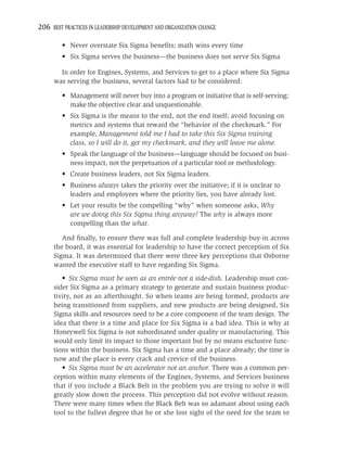 206 BEST PRACTICES IN LEADERSHIP DEVELOPMENT AND ORGANIZATION CHANGE

         • Never overstate Six Sigma beneﬁts; math wins every time
         • Six Sigma serves the business—the business does not serve Six Sigma

       In order for Engines, Systems, and Services to get to a place where Six Sigma
     was serving the business, several factors had to be considered:

         • Management will never buy into a program or initiative that is self-serving;
           make the objective clear and unquestionable.
         • Six Sigma is the means to the end, not the end itself; avoid focusing on
           metrics and systems that reward the “behavior of the checkmark.” For
           example, Management told me I had to take this Six Sigma training
           class, so I will do it, get my checkmark, and they will leave me alone.
         • Speak the language of the business—language should be focused on busi-
           ness impact, not the perpetuation of a particular tool or methodology.
         • Create business leaders, not Six Sigma leaders.
         • Business always takes the priority over the initiative; if it is unclear to
           leaders and employees where the priority lies, you have already lost.
         • Let your results be the compelling “why” when someone asks, Why
           are we doing this Six Sigma thing anyway? The why is always more
           compelling than the what.

        And ﬁnally, to ensure there was full and complete leadership buy-in across
     the board, it was essential for leadership to have the correct perception of Six
     Sigma. It was determined that there were three key perceptions that Osborne
     wanted the executive staff to have regarding Six Sigma.
        • Six Sigma must be seen as an entrée not a side-dish. Leadership must con-
     sider Six Sigma as a primary strategy to generate and sustain business produc-
     tivity, not as an afterthought. So when teams are being formed, products are
     being transitioned from suppliers, and new products are being designed, Six
     Sigma skills and resources need to be a core component of the team design. The
     idea that there is a time and place for Six Sigma is a bad idea. This is why at
     Honeywell Six Sigma is not subordinated under quality or manufacturing. This
     would only limit its impact to those important but by no means exclusive func-
     tions within the business. Six Sigma has a time and a place already; the time is
     now and the place is every crack and crevice of the business.
        • Six Sigma must be an accelerator not an anchor. There was a common per-
     ception within many elements of the Engines, Systems, and Services business
     that if you include a Black Belt in the problem you are trying to solve it will
     greatly slow down the process. This perception did not evolve without reason.
     There were many times when the Black Belt was so adamant about using each
     tool to the fullest degree that he or she lost sight of the need for the team to
 