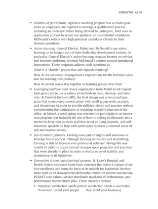 INTRODUCTION   xxiii


• Selection of participants. Agilent’s coaching program has a results guar-
  antee so employees are required to undergo a qualiﬁcation process,
  including an interview before being allowed to participate. Intel uses an
  application process to screen out apathetic or disinterested candidates.
  McDonald’s selects only high-potential candidates chosen by their
  division presidents.
• Action learning. General Electric, Mattel and McDonald’s use action
  learning as an integral part of their leadership development systems. In
  particular, General Electric’s action learning program focuses on solving
  real business problems, whereas McDonald’s centers around operational
  innovations. These programs address such questions as
  What is a “doable” project that still expands thinking?
  How do we set senior management’s expectations for the business value
  that the learning will produce?
  How do action teams stay together as learning groups over time?
• Leveraging multiple tools. Every organization from Mattel to GE Capital
  took great care to use a variety of methods to train, develop, and inno-
  vate. At Hewlett-Packard (HP), the ﬁnal design was a fast-paced pro-
  gram that interspersed presentations with small group work, practice,
  and discussions in order to provide sufﬁcient depth and practice without
  overwhelming the participants or requiring excessive time out of the
  ofﬁce. At Mattel, a small group was recruited to participate in an immer-
  sion program that included the use of ﬂoor-to-ceiling chalkboards and a
  twelve-by-forty-foot pushpin wall that acted as living journals, and self-
  discovery speakers to help each participant discover a renewed sense of
  self and expressiveness.
• Use of current practices. Corning uses past strengths and successes to
  leverage future success. Through focusing on history and storytelling,
  Corning is able to increase entrepreneurial behavior. StorageTek was
  careful to build its organizational changes upon programs and practices
  that were already in place in order to lend a sense of stability and
  consistency to its initiatives.
• Connection to core organizational purpose. St. Luke’s Hospital and
  Health System embraces some basic concepts that foster a culture of ser-
  vice excellence and form the basis of its models for leadership develop-
  ment such as its management philosophy, vision for patient satisfaction,
  PCRAFT core values, service excellence standards of performance, and
  performance improvement plan. These concepts include
  1. Employee satisfaction yields patient satisfaction yields a successful
     “business” (Build your people . . . they build your business)
 