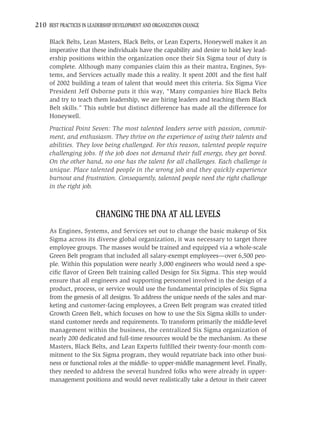 210 BEST PRACTICES IN LEADERSHIP DEVELOPMENT AND ORGANIZATION CHANGE

     Black Belts, Lean Masters, Black Belts, or Lean Experts, Honeywell makes it an
     imperative that these individuals have the capability and desire to hold key lead-
     ership positions within the organization once their Six Sigma tour of duty is
     complete. Although many companies claim this as their mantra, Engines, Sys-
     tems, and Services actually made this a reality. It spent 2001 and the ﬁrst half
     of 2002 building a team of talent that would meet this criteria. Six Sigma Vice
     President Jeff Osborne puts it this way, “Many companies hire Black Belts
     and try to teach them leadership, we are hiring leaders and teaching them Black
     Belt skills.” This subtle but distinct difference has made all the difference for
     Honeywell.
     Practical Point Seven: The most talented leaders serve with passion, commit-
     ment, and enthusiasm. They thrive on the experience of using their talents and
     abilities. They love being challenged. For this reason, talented people require
     challenging jobs. If the job does not demand their full energy, they get bored.
     On the other hand, no one has the talent for all challenges. Each challenge is
     unique. Place talented people in the wrong job and they quickly experience
     burnout and frustration. Consequently, talented people need the right challenge
     in the right job.



                         CHANGING THE DNA AT ALL LEVELS
     As Engines, Systems, and Services set out to change the basic makeup of Six
     Sigma across its diverse global organization, it was necessary to target three
     employee groups. The masses would be trained and equipped via a whole-scale
     Green Belt program that included all salary-exempt employees—over 6,500 peo-
     ple. Within this population were nearly 3,000 engineers who would need a spe-
     ciﬁc ﬂavor of Green Belt training called Design for Six Sigma. This step would
     ensure that all engineers and supporting personnel involved in the design of a
     product, process, or service would use the fundamental principles of Six Sigma
     from the genesis of all designs. To address the unique needs of the sales and mar-
     keting and customer-facing employees, a Green Belt program was created titled
     Growth Green Belt, which focuses on how to use the Six Sigma skills to under-
     stand customer needs and requirements. To transform primarily the middle-level
     management within the business, the centralized Six Sigma organization of
     nearly 200 dedicated and full-time resources would be the mechanism. As these
     Masters, Black Belts, and Lean Experts fulﬁlled their twenty-four-month com-
     mitment to the Six Sigma program, they would repatriate back into other busi-
     ness or functional roles at the middle- to upper-middle management level. Finally,
     they needed to address the several hundred folks who were already in upper-
     management positions and would never realistically take a detour in their career
 