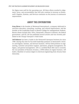 212 BEST PRACTICES IN LEADERSHIP DEVELOPMENT AND ORGANIZATION CHANGE

     Six Sigma team well for the upcoming year. All these efforts resulted in align-
     ment, focus, and accountability that will only continue to increase as Honey-
     well’s Engines, Systems, and Services continues on the journey of continuous
     improvement.


                               ABOUT THE CONTRIBUTORS
     Greg Zlevor is the founder of Westwood International, a company dedicated to
     executive education, consulting, coaching, and cultural improvement, and the
     founder of the Leadership Project at Boston College for undergraduate students.
     Recent clients include Intel, Volvo, Honeywell, Johnson & Johnson, the federal
     government, and GE. He has published several articles and was recently pub-
     lished in the Change Champion’s Field Guide.
     Jeff Osborne has been a leader in the Honeywell Aerospace business for since
     1988. During that time he has held leadership positions in Honeywell’s Avion-
     ics and Engines, Systems, and Services business. Jeff has held positions in engi-
     neering, customer and product support, operations, program management, Six
     Sigma, and general management. Jeff is a certiﬁed Black Belt and is currently
     the vice president of Business Aviation, a $700 million jet engine business. Jeff
     holds a Bachelor of science degree in electrical engineering from Arizona State
     University.
 