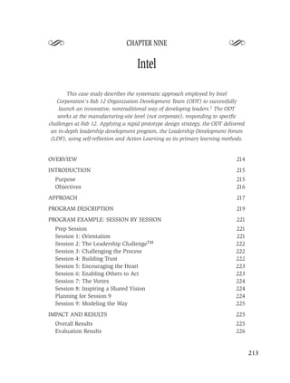 S                               CHAPTER NINE
                                                                            S
                                     Intel

        This case study describes the systematic approach employed by Intel
   Corporation’s Fab 12 Organization Development Team (ODT) to successfully
    launch an innovative, nontraditional way of developing leaders.1 The ODT
   works at the manufacturing-site level (not corporate), responding to speciﬁc
challenges at Fab 12. Applying a rapid prototype design strategy, the ODT delivered
 an in-depth leadership development program, the Leadership Development Forum
 (LDF), using self-reﬂection and Action Learning as its primary learning methods.


OVERVIEW                                                                       214
INTRODUCTION                                                                   215
  Purpose                                                                      215
  Objectives                                                                   216
APPROACH                                                                       217
PROGRAM DESCRIPTION                                                            219
PROGRAM EXAMPLE: SESSION BY SESSION                                            221
  Prep Session                                                                 221
  Session 1: Orientation                                                       221
  Session 2: The Leadership ChallengeTM                                        222
  Session 3: Challenging the Process                                           222
  Session 4: Building Trust                                                    222
  Session 5: Encouraging the Heart                                             223
  Session 6: Enabling Others to Act                                            223
  Session 7: The Vortex                                                        224
  Session 8: Inspiring a Shared Vision                                         224
  Planning for Session 9                                                       224
  Session 9: Modeling the Way                                                  225
IMPACT AND RESULTS                                                             225
  Overall Results                                                              225
  Evaluation Results                                                           226


                                                                                      213
 