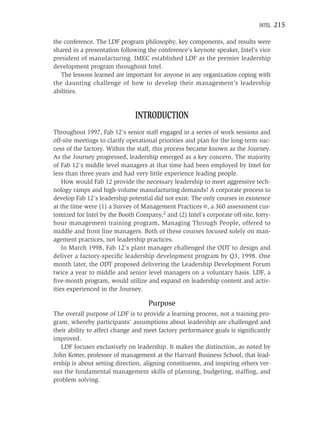 INTEL   215

the conference. The LDF program philosophy, key components, and results were
shared in a presentation following the conference’s keynote speaker, Intel’s vice
president of manufacturing. IMEC established LDF as the premier leadership
development program throughout Intel.
   The lessons learned are important for anyone in any organization coping with
the daunting challenge of how to develop their management’s leadership
abilities.


                               INTRODUCTION
Throughout 1997, Fab 12’s senior staff engaged in a series of work sessions and
off-site meetings to clarify operational priorities and plan for the long-term suc-
cess of the factory. Within the staff, this process became known as the Journey.
As the Journey progressed, leadership emerged as a key concern. The majority
of Fab 12’s middle level managers at that time had been employed by Intel for
less than three years and had very little experience leading people.
    How would Fab 12 provide the necessary leadership to meet aggressive tech-
nology ramps and high-volume manufacturing demands? A corporate process to
develop Fab 12’s leadership potential did not exist. The only courses in existence
at the time were (1) a Survey of Management Practices ©, a 360 assessment cus-
tomized for Intel by the Booth Company,2 and (2) Intel’s corporate off-site, forty-
hour management training program, Managing Through People, offered to
middle and front line managers. Both of these courses focused solely on man-
agement practices, not leadership practices.
    In March 1998, Fab 12’s plant manager challenged the ODT to design and
deliver a factory-speciﬁc leadership development program by Q3, 1998. One
month later, the ODT proposed delivering the Leadership Development Forum
twice a year to middle and senior level managers on a voluntary basis. LDF, a
ﬁve-month program, would utilize and expand on leadership content and activ-
ities experienced in the Journey.

                                    Purpose
The overall purpose of LDF is to provide a learning process, not a training pro-
gram, whereby participants’ assumptions about leadership are challenged and
their ability to affect change and meet factory performance goals is signiﬁcantly
improved.
   LDF focuses exclusively on leadership. It makes the distinction, as noted by
John Kotter, professor of management at the Harvard Business School, that lead-
ership is about setting direction, aligning constituents, and inspiring others ver-
sus the fundamental management skills of planning, budgeting, stafﬁng, and
problem solving.
 