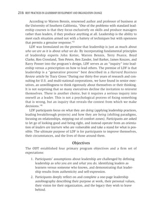 216 BEST PRACTICES IN LEADERSHIP DEVELOPMENT AND ORGANIZATION CHANGE

         According to Warren Bennis, renowned author and professor of business at
     the University of Southern California, “One of the problems with standard lead-
     ership courses is that they focus exclusively on skills and produce managers
     rather than leaders, if they produce anything at all. Leadership is the ability to
     meet each situation armed not with a battery of techniques but with openness
     that permits a genuine response.”3
         LDF was formulated on the premise that leadership is just as much about
     who we are as it is about what we do. By incorporating fundamental principles
     of leadership experts John Kotter, Warren Bennis, Terry Pearce, Boyd
     Clarke, Ron Crossland, Tom Peters, Ben Zander, Joel Barker, James Kouzes, and
     Barry Posner into the program’s design, LDF serves as an “inquiry” into lead-
     ership versus a prescription on how to lead others. The premise of LDF is that
     leadership is a “generative process” best described in a Harvard Business
     Review article by Tracy Gross:“During our thirty-ﬁve years of research and con-
     sulting for U.S. and multi-national corporations, we have found in senior exec-
     utives, an unwillingness to think rigorously about themselves or their thinking.
     It is not surprising that so many executives decline the invitation to reinvent
     themselves. There is another choice, but it requires a serious inquiry into
     oneself as a leader. This is not a psychological process of ﬁxing something
     that is wrong, but an inquiry that reveals the context from which we make
     decisions.”4
         LDF participants focus on what they are doing (applying leadership practices,
     leading breakthrough projects) and how they are being (shifting paradigms,
     focusing on relationships, stepping out of comfort zones). Participants are asked
     to let go of looking good and being right, and instead operate from an orienta-
     tion of leaders are learners who are vulnerable and take a stand for what is pos-
     sible. The ultimate purpose of LDF is for participants to improve themselves,
     their circumstances, and the lives of those around them.

                                           Objectives
     The ODT established four primary program objectives and a ﬁrm set of
     expectations:
          1. Participants’ assumptions about leadership are challenged by deﬁning
             leadership as who you are and what you do, identifying leaders as
             learners versus someone who knows, and demonstrating that leader-
             ship results from authenticity and self-expression.
          2. Participants deeply reﬂect on and complete a one-page leadership
             autobiography describing their purpose at work, their personal values,
             their vision for their organization, and the legacy they wish to leave
             behind.
 