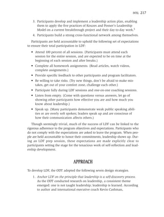 INTEL   217

    3. Participants develop and implement a leadership action plan, enabling
       them to apply the ﬁve practices of Kouzes and Posner’s Leadership
       Model on a current breakthrough project and their day-to-day work.5
    4. Participants build a strong cross-functional network among themselves.
   Participants are held accountable to uphold the following set of expectations
to ensure their total participation in LDF:
  • Attend 100 percent of all sessions. (Participants must attend each
    session for the entire session, and are expected to be on time at the
    beginning of each session and after breaks.)
  • Complete all homework assignments. (Read articles, watch videos,
    complete assignments.)
  • Provide speciﬁc feedback to other participants and program facilitators.
  • Be willing to take risks. (Try new things, don’t be afraid to make mis-
    takes, get out of your comfort zone, challenge each other.)
  • Participate fully during LDF sessions and one-on-one coaching sessions.
  • Listen from empty. (Come with questions versus answers, let go of
    showing other participants how effective you are and how much you
    know about leadership.)
  • Speak up. (Many participants demonstrate weak public speaking abili-
    ties or are overly soft spoken; leaders speak up and are conscious of
    how their communication affects others.)
   Though seemingly trivial, much of the success of LDF can be linked to the
rigorous adherence to the program objectives and expectations. Participants who
do not comply with the expectations are asked to leave the program. When peo-
ple are held accountable to honor their commitments, leadership shows up. Dur-
ing an LDF prep session, these expectations are made explicitly clear to
participants setting the stage for the tenacious work of self-reﬂection and lead-
ership development.


                                 APPROACH
To develop LDF, the ODT adopted the following seven design strategies.
    1. Anchor LDF on the principle that leadership is a self-discovery process.
       As the ODT conducted research on leadership, a consistent theme
       emerged: one is not taught leadership; leadership is learned. According
       to author and international executive coach Kevin Cashman,
 