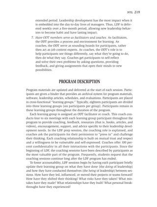 INTEL   219

       extended period. Leadership development has the most impact when it
       is embedded into the day-to-day lives of managers. Thus, LDF is deliv-
       ered weekly over a ﬁve-month period, allowing new leadership behav-
       iors to become habit and have lasting impact.
    7. Have ODT members serve as facilitators and coaches. As facilitators,
       the ODT provides a process and environment for learning. As
       coaches, the ODT serve as sounding boards for participants, rather
       then act as job content experts. As coaches, the ODT’s role is to
       help participants see things differently, say what they’re going to do,
       then do what they say. Coaches get participants to self-reﬂect
       and solve their own problems by asking questions, providing
       feedback, and giving assignments that open their minds to new
       possibilities.


                         PROGRAM DESCRIPTION
Program materials are updated and delivered at the start of each session. Partic-
ipants are given a binder that provides an archival system for program materials,
software, leadership articles, schedules, and evaluations. Participants are placed
in cross-functional “learning groups.” Typically, eighteen participants are divided
into three learning groups (six participants per group). Participants remain in
these learning groups throughout the duration of the program.
   Each learning group is assigned an ODT facilitator or coach. This coach con-
ducts four to six meetings with each learning group participant throughout the
program to provide coaching, feedback, resources (that is, books, articles, and
videos), encouragement, support, and advice speciﬁc to their leadership devel-
opment needs. In the LDF prep session, the coaching role is explained, and
coaches ask the participants for their permission to “press in” and challenge
their thinking. Each coaching relationship is built on mutual trust and respect
and a willingness to be vulnerable and self-expressed. Coaches offer 100 per-
cent conﬁdentiality in all their interactions with the participants. Since the
beginning of LDF, the coaching sessions have been described by participants as
the most valuable part of the program. Frequently, students request that the
coaching sessions continue long after the LDF program has ended.
   To foster accountability, LDF sessions begin by having each participant brieﬂy
update their learning group on what they have done (the doing of leadership)
and how they have conducted themselves (the being of leadership) between ses-
sions. How have they led, inﬂuenced, or moved their projects or teams forward?
How have they shifted their thinking? What risks have they taken? What mis-
takes have they made? What relationships have they built? What personal break-
throughs have they experienced?
 