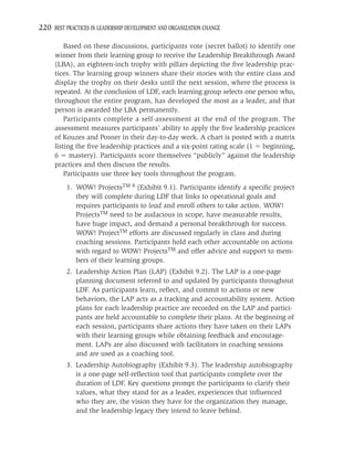 220 BEST PRACTICES IN LEADERSHIP DEVELOPMENT AND ORGANIZATION CHANGE

         Based on these discussions, participants vote (secret ballot) to identify one
     winner from their learning group to receive the Leadership Breakthrough Award
     (LBA), an eighteen-inch trophy with pillars depicting the ﬁve leadership prac-
     tices. The learning group winners share their stories with the entire class and
     display the trophy on their desks until the next session, where the process is
     repeated. At the conclusion of LDF, each learning group selects one person who,
     throughout the entire program, has developed the most as a leader, and that
     person is awarded the LBA permanently.
         Participants complete a self-assessment at the end of the program. The
     assessment measures participants’ ability to apply the ﬁve leadership practices
     of Kouzes and Posner in their day-to-day work. A chart is posted with a matrix
     listing the ﬁve leadership practices and a six-point rating scale (1 beginning,
     6 mastery). Participants score themselves “publicly” against the leadership
     practices and then discuss the results.
         Participants use three key tools throughout the program.
          1. WOW! ProjectsTM 8 (Exhibit 9.1). Participants identify a speciﬁc project
             they will complete during LDF that links to operational goals and
             requires participants to lead and enroll others to take action. WOW!
             ProjectsTM need to be audacious in scope, have measurable results,
             have huge impact, and demand a personal breakthrough for success.
             WOW! ProjectTM efforts are discussed regularly in class and during
             coaching sessions. Participants hold each other accountable on actions
             with regard to WOW! ProjectsTM and offer advice and support to mem-
             bers of their learning groups.
          2. Leadership Action Plan (LAP) (Exhibit 9.2). The LAP is a one-page
             planning document referred to and updated by participants throughout
             LDF. As participants learn, reﬂect, and commit to actions or new
             behaviors, the LAP acts as a tracking and accountability system. Action
             plans for each leadership practice are recorded on the LAP and partici-
             pants are held accountable to complete their plans. At the beginning of
             each session, participants share actions they have taken on their LAPs
             with their learning groups while obtaining feedback and encourage-
             ment. LAPs are also discussed with facilitators in coaching sessions
             and are used as a coaching tool.
          3. Leadership Autobiography (Exhibit 9.3). The leadership autobiography
             is a one-page self-reﬂection tool that participants complete over the
             duration of LDF. Key questions prompt the participants to clarify their
             values, what they stand for as a leader, experiences that inﬂuenced
             who they are, the vision they have for the organization they manage,
             and the leadership legacy they intend to leave behind.
 