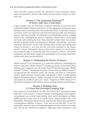 222 BEST PRACTICES IN LEADERSHIP DEVELOPMENT AND ORGANIZATION CHANGE

     vision and their reactions to their own and other’s vision statements. Partici-
     pants are expected to view the video before the next session, using it as a feed-
     back tool.

                       Session 2: The Leadership ChallengeTM
                          (9 Hours, Split Over 2 Half Days)
     A guest speaker from the Tom Peters Company10 presents an overview of the
     Leadership Model of Kouzes and Posner. In learning groups, participants share
     personal stories describing their best leadership efforts. Leadership Practices
     Inventory results are explained and delivered (group proﬁle and individual
     reports). One-hour modules are delivered on each leadership practice: enabling
     others to act, challenging the process, inspiring a shared vision, encouraging
     the heart, and modeling the way. These modules include video case studies,
     dynamic learning activities and simulations, dialogue, self-reﬂection, and action
     planning. Participants review video footage taken of them presenting their
     visions in Session 1, and then provide each other feedback on the impact
     of their visions. Participants observe their direct reports in a focus group
     discussing the type of leadership they feel is needed at Fab 12. Afterward,
     participants and their direct reports meet individually to review their initial lead-
     ership action plans and get feedback.

                   Session 3: Challenging the Process (8 Hours)
     WOW! ProjectsTM are introduced as a powerful method for challenging the
     process. Tom Peters’ WOW! ProjectsTM concepts are shown via the Internet from
     selected video segments from the Ninth House® Network Innovation: WOW!
     ProjectsTM Course.11 Participants transform current work into WOW! ProjectsTM
     by applying four key elements: create, sell, execute, and move on. Participants
     create a “quick prototype” of their project and develop a “pitch” to enlist sponsor
     support. Participants practice “selling” this pitch in triads, receive feedback, and
     incorporate the feedback into a new “pitch.” Progress on WOW! ProjectsTM is
     discussed in subsequent LDF sessions and in coaching sessions with facilitators.

                             Session 4: Building Trust
                      (1.5 Days Plus Overnight Camping Trip)
     This session is co-facilitated by the ODT and Venture Up.12 Participants depart
     from Fab 12 and caravan to a remote campsite. Learning groups travel together,
     one group per van, to foster team building. Upon arrival, participants are blind-
     folded and told to erect tents in an activity led by a group member who is not
     blindfolded. Participants debrief the tent activity, have dinner, then assemble at
     learning group campﬁres to discuss “what will success look like” for the fol-
     lowing day. Personal values and leadership legacies are also shared at the camp-
     ﬁres. On day two, Venture Up conducts a “high ropes safety orientation,” and
 